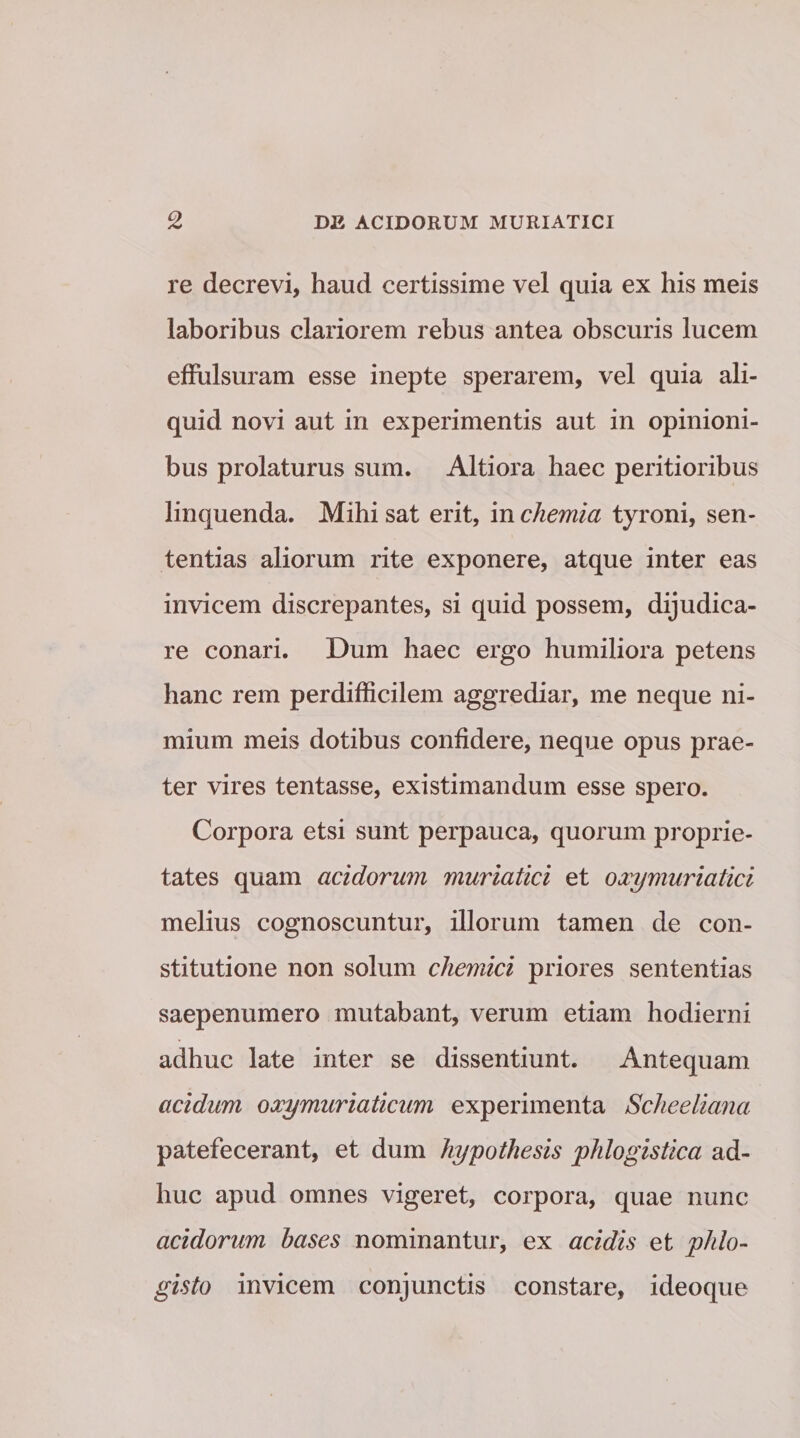 re decrevi, haud certissime vel quia ex his meis laboribus clariorem rebus antea obscuris lucem effulsuram esse inepte sperarem, vel quia ali¬ quid novi aut in experimentis aut in opinioni¬ bus prolaturus sum. Altiora haec peritioribus linquenda. Mihi sat erit, in chemia tyroni, sen¬ tentias aliorum rite exponere, atque inter eas invicem discrepantes, si quid possem, dijudica¬ re conari. Dum haec ergo humiliora petens hanc rem perdifficilem aggrediar, me neque ni¬ mium meis dotibus confidere, neque opus prae¬ ter vires tentasse, existimandum esse spero. Corpora etsi sunt perpauca, quorum proprie¬ tates quam acidorum muriatici et oxymuriatici melius cognoscuntur, illorum tamen de con¬ stitutione non solum chemici priores sententias saepenumero mutabant, verum etiam hodierni adhuc late inter se dissentiunt. Antequam acidum oxy muriaticum experimenta Scheeliana patefecerant, et dum hypothesis phlogistica ad¬ huc apud omnes vigeret, corpora, quae nunc acidorum bases nominantur, ex acidis et phlo- glsto invicem conjunctis constare, ideoque