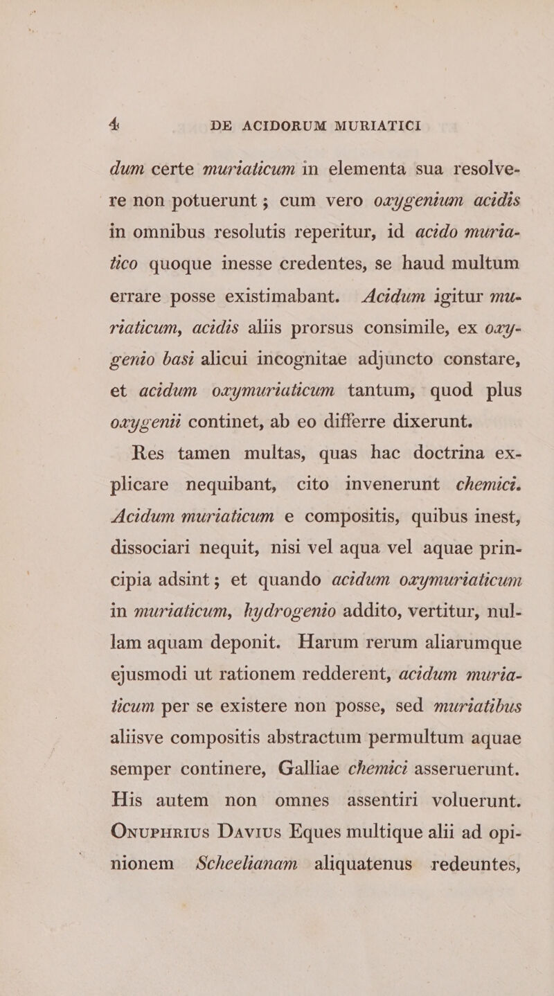 dum certe muriaticum in elementa sua resolve¬ re non potuerunt; cum vero oxy genium acidis in omnibus resolutis reperitur, id acido muria¬ tico quoque inesse credentes, se haud multum errare posse existimabant. Acidum igitur mu¬ riaticum, acidis aliis prorsus consimile, ex oxy- genio basi alicui incognitae adjuncto constare, et acidum oxymuriaticum tantum, quod plus oxy genii continet, ab eo differre dixerunt. Res tamen multas, quas hac doctrina ex¬ plicare nequibant, cito invenerunt chemici. Acidum muriaticum e compositis, quibus inest, dissociari nequit, nisi vel aqua vel aquae prin¬ cipia adsint; et quando acidum oxymuriaticum in muriaticum, hydrogenio addito, vertitur, nul¬ lam aquam deponit. Harum rerum aliarumque ejusmodi ut rationem redderent, acidum muria¬ ticum per se existere non posse, sed muriatibus aliisve compositis abstractum permultum aquae semper continere, Galliae chemici asseruerunt. His autem non omnes assentiri voluerunt. Onufhrius Davius Eques multique alii ad opi¬ nionem Scheelianam aliquatenus redeuntes,