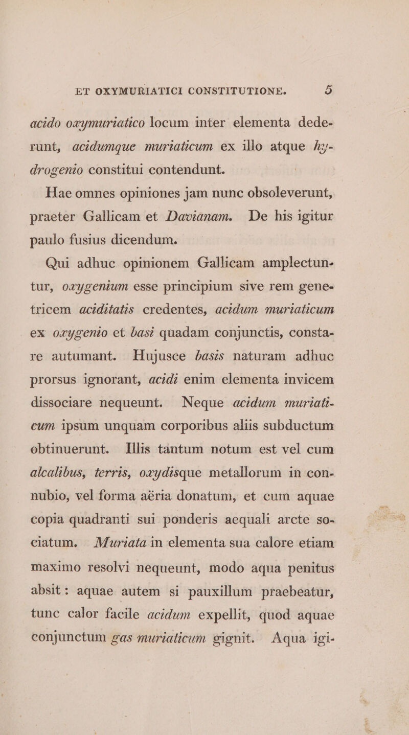 acido oxy muriatico locum inter elementa dede¬ runt, acidumque muriaticum ex illo atque hy¬ dro genio constitui contendunt. Hae omnes opiniones jam nunc obsoleverunt, praeter Gallicam et Davianam. De his igitur paulo fusius dicendum. Qui adhuc opinionem Gallicam amplectun¬ tur, oocygenium esse principium sive rem gene¬ tricem aciditatis credentes, acidum muriaticum ex oxygenio et basi quadam conjunctis, consta¬ re autumant. Hujusce basis naturam adhuc prorsus ignorant, acidi enim elementa invicem dissociare nequeunt. Neque acidum muriati¬ cum ipsum unquam corporibus aliis subductum obtinuerunt. Illis tantum notum est vel cum alcalibus, terris, oxydisque metallorum in con- nubio, vel forma aeria donatum, et cum aquae copia quadranti sui ponderis aequali arcte so¬ ciatum. Muriata in elementa sua calore etiam maximo resolvi nequeunt, modo aqua penitus absit: aquae autem si pauxillum praebeatur, tunc calor facile acidum expellit, quod aquae conjunctum gas muriaticum gignit. Aqua igi-