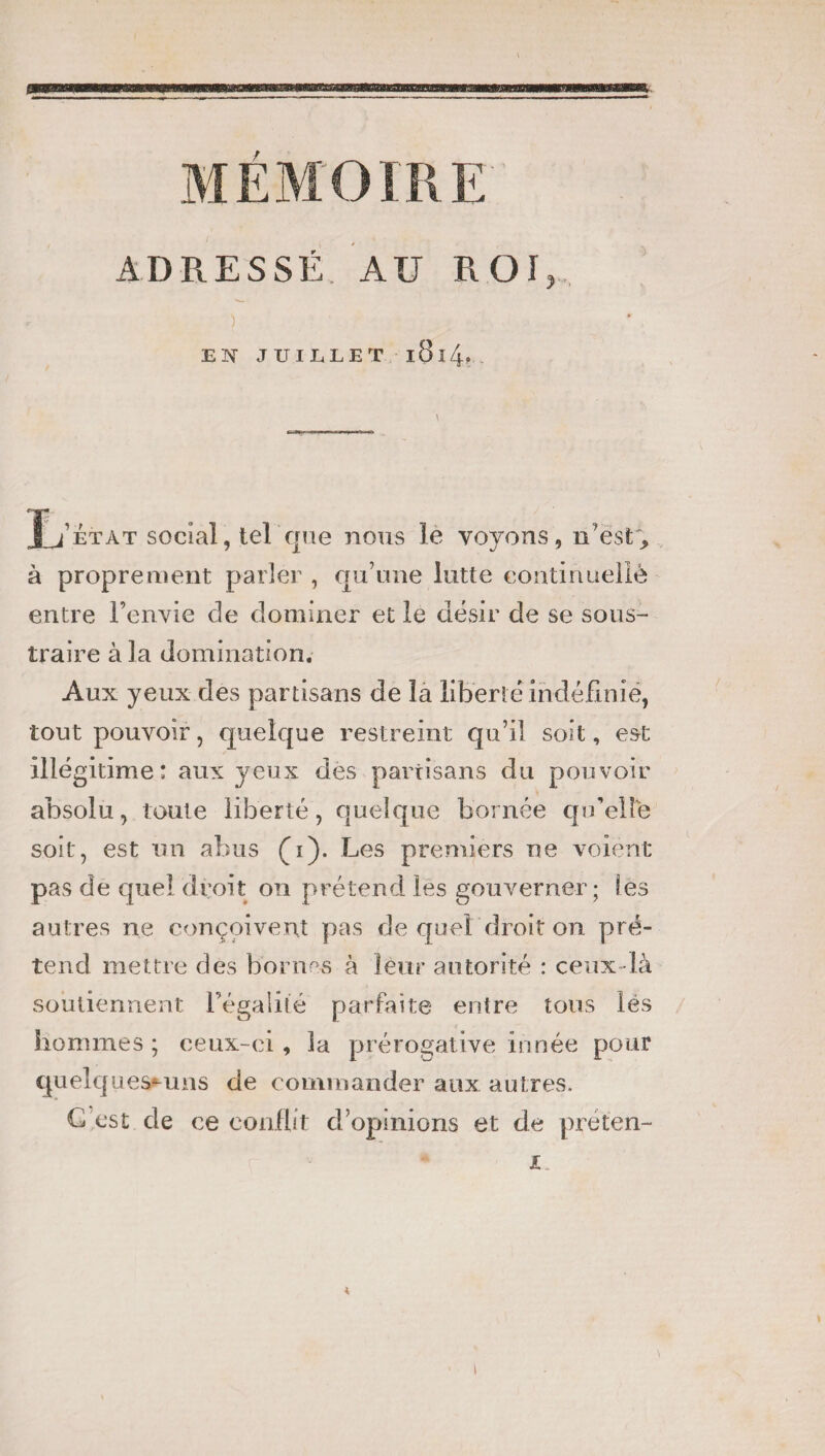 ) EN JUILLET l8l4. ■> Jj’état social, tel que nous le voyons, n’est, à proprement parler , qu’une lutte continuellè entre l’envie de dominer et le désir de se sous¬ traire à la domination. Aux yeux des partisans de la liberté indéfinie, tout pouvoir, quelque restreint qu’il soit, est illégitime; aux yeux des partisans du pouvoir absolu, toute liberté, quelque bornée qu’elle soit, est un abus (1). Les premiers ne voient pas de quel droit on prétend les gouverner; Ses autres ne conçoivent pas de quel droit on pré¬ tend mettre des bornes à leur autorité : ceux -là soutiennent l’égalité parfaite entre tous lés hommes ; ceux-ci, la prérogative innée pour quelques-uns de commander aux autres. G est de ce conflit d’opinions et de préten- JU « 1