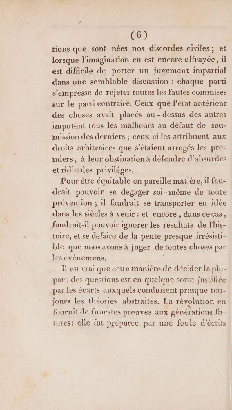 lions que sont nées nos discordes civiles ; et lorsque Fimagination en est encore effrayée, il est difficile de porter un jugement impartial dans une semblable discussion : chaque parti s’empresse de rejeter toutes les fautes commises sur le parti contraire. Ceux que l’état antérieur des choses avait placés au - dessus des autres imputent tous les malheurs au défaut de sou¬ mission des derniers ; ceux-ci les attribuent aux droits arbitraires que s’étaient arrogés les pre¬ miers, à leur obstination à défendre d’absurdes et ridicules privilèges. Pour être équitable en pareille matière, il fau¬ drait pouvoir se dégager soi-même de toute prévention ; il faudrait se transporter en idée dans les siècles à venir : et encore , dans ce cas, faudrait-il pouvoir ignorer les résultats de fhis- toire, et se défaire de la pente presque irrésisti¬ ble que nous avons à juger de toutes choses par les événemens. 11 est vrai que cette manière de décider la plu¬ part des questions est en quelque sorte justifiée par les écarts auxquels conduisent presque tou¬ jours les théories abstraites. La révolution en fournit de funestes preuves aux générations fu¬ tures: elle fut préparée par une foule d’écrits