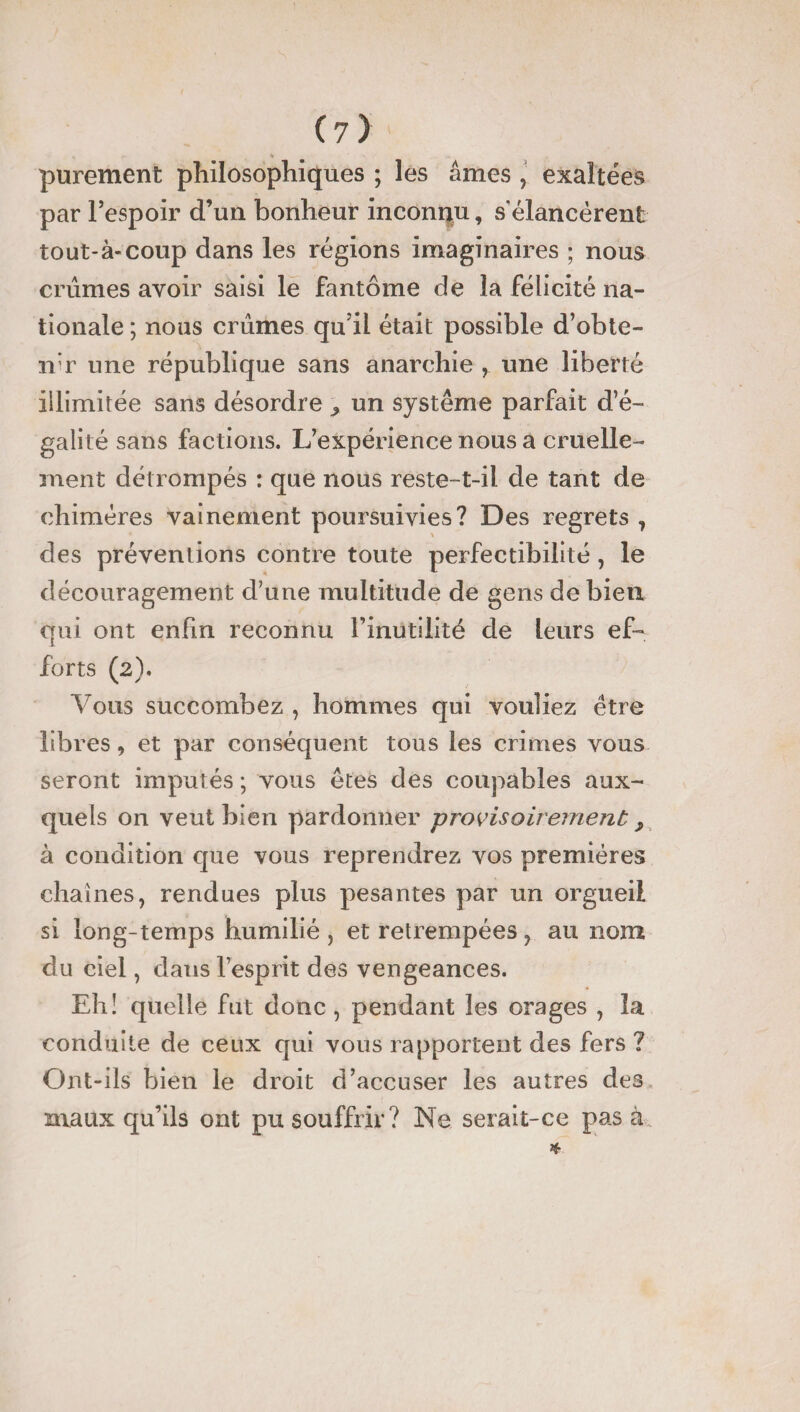 (?) parement philosophiques ; les âmes , exaltées par l’espoir d’un bonheur inconnu, s’élancèrent tout-à-coup dans les régions imaginaires ; nous crûmes avoir saisi le fantôme de la félicité na¬ tionale ; nous crûmes qu’il était possible d’obte- n’r une république sans anarchie , une liberté illimitée sans désordre ^ un système parfait d’é¬ galité sans factions. L’expérience nous a cruelle¬ ment détrompés : que nous reste-t-il de tant de chimères vainement poursuivies? Des regrets, des préventions contre toute perfectibilité, le découragement d’une multitude de gens de bien qui ont enfin reconnu l’inutilité de leurs ef¬ forts (2). Vous succombez , hommes qui vouliez être libres, et par conséquent tous les crimes vous seront imputés ; vous êtes des coupables aux¬ quels on veut bien pardonner provisoirement, à condition que vous reprendrez vos premières chaînes, rendues plus pesantes par un orgueil si long-temps humilié , et retrempées , au nom du ciel, dans l’esprit des vengeances. Eh! quelle fut donc , pendant les orages , la conduite de ceux qui vous rapportent des fers ? Ont-ils bien le droit d’accuser les autres des maux qu’ils ont pu souffrir? Ne serait-ce pas à