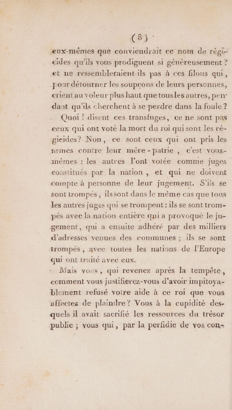 ctnt-mêmes que conviendrait ce nom de régi¬ cides qu’ils vous prodiguent si généreusement T et ne ressembleraient-ils pas à ces filous qui, pour détourner les soupçons de leurs personnes,, crient au voleur plus haut que tous les autres, pen¬ dant qu’ils cherchent à se perdre dans la foule? Quoi ! disent ces transfuges, ce ne sont pas ceux qui ont voté la mort clu roi qui sont les ré¬ gicides? Non , ce sont ceux qui ont pris les armes contre leur mère - patrie , c’est vous- mèrnes : les autres Font votée comme juges constitués par la nation , et qui ne doivent compte à personne de leur jugement. S'ils se sont trompés , ils sont dans le meme cas que tous les autres juges qui se trompent : ils se sont trom¬ pés avec la nation entière qui a provoqué le ju¬ gement, qui a ensuite adhéré par des milliers d’adresses venues des communes ; ils se sont trompés , avec toutes les nations de l’Europe qui ont traité avec eux. Mais vous , qui revenez après la tempête, comment vous justifierez-vous d’avoir impitoya¬ blement refusé voire aide à ce roi que vous affectez de plaindre ? Vous à la cupidité des^ quels il avait sacrifié les ressources du trésor