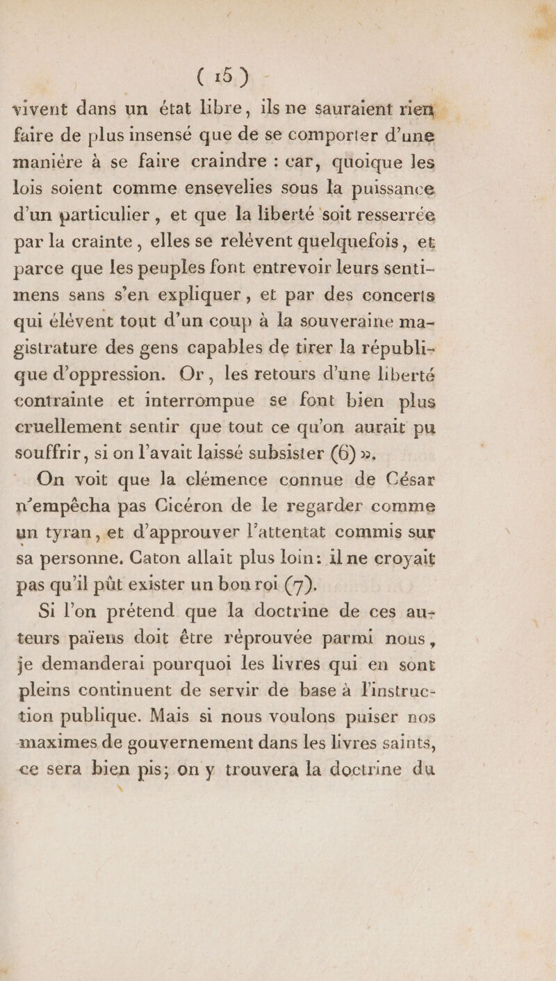 vivent dans un état libre, ils ne sauraient rien faire de plus insensé que de se comporter d'une manière à se faire craindre : car, quoique îes lois soient comme ensevelies sous la puissance d’un particulier , et que la liberté soit resserrée par la crainte , elles se relèvent quelquefois, et parce que les peuples font entrevoir leurs senti- mens sans s’en expliquer , et par des concerts qui élèvent tout d’un coup à la souveraine ma¬ gistrature des gens capables de tirer la républi¬ que d’oppression. Or , les retours cl’une liberté contrainte et interrompue se font bien plus cruellement sentir que tout ce qu’on aurait pu souffrir, si on l’avait laissé subsister (6) >3. On voit que la clémence connue de César n^empêcha pas Cicéron de le regarder comme un tyran, et d’approuver l’attentat commis sur sa personne. Caton allait plus loin: il ne croyait pas qu’il pût exister un bon roi (7). Si l’on prétend que la doctrine de ces au¬ teurs païens doit être réprouvée parmi nous, je demanderai pourquoi les livres qui en sont pleins continuent de servir de base à l’instruc¬ tion publique. Mais si nous voulons puiser nos maximes de gouvernement dans les livres saints, ce sera bien pis; on y trouvera la doctrine du