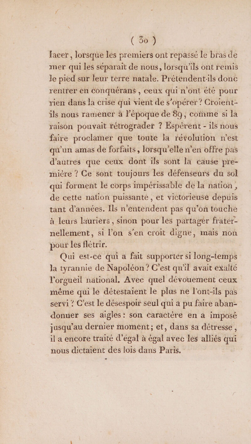 lacer, lorsque les premiers ont repassé le bras de mer qui les séparait de nous, lorsqu’ils ont remis le pied sur leur terre natale. Prétendent-ils donc rentrer en conquérans , ceux qui n’ont été pour rien dans la crise qui vient de s'opérer? Croient- ils nous ramener à l’époque de 8g, comme si la raison pouvait rétrograder ? Espèrent - ils nous faire proclamer que toute la révolution n’est qu’un amas de forfaits, lorsqu’elle n’en offre pas d’autres que ceux dont ils sont la cause pre¬ mière ? Ce sont toujours les défenseurs du sol qui forment le corps impérissable de la nation , de cette nation puissante, et victorieuse depuis tant d’années. Ils n’entendent pas qu’on touche à leurs lauriers, sinon pour les partager frater¬ nellement, si l’on s'en croit digne, mais non pour les flétrir. Qui est-ce qui a fait supporter si long-temps la tyrannie de Napoléon? C’est qu’il avait exalté l’orgueil national. Avec quel dévouement ceux même qui le détestaient le plus ne l ont-ils pas servi ? C’est le désespoir seul qui a pu faire aban¬ donner ses aigles : son caractère en a imposé jusqu’au dernier moment; et, dans sa détresse , il a encore traité d’égal à égal avec les alliés qui nous dictaient des lois dans Paris. r
