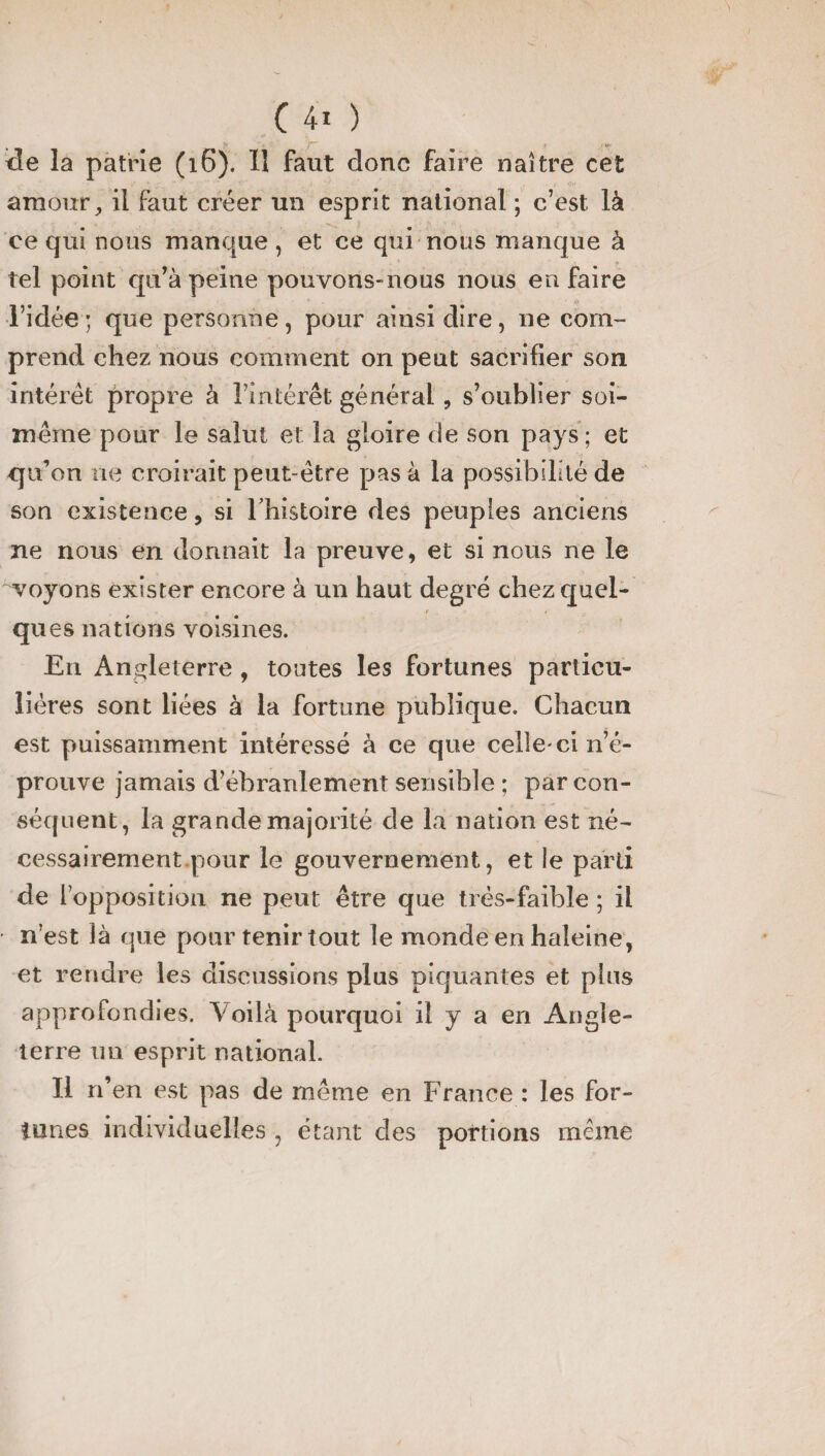 <îe la patrie (16). 11 faut donc faire naître cet amour, il faut créer un esprit national ; c’est là ce qui nous manque , et ce qui nous manque à tel point qu’à peine pouvons-nous nous en faire l’idée ; que personne, pour ainsi dire, 11e com¬ prend chez nous comment on peut sacrifier son intérêt propre à l’intérêt général, s’oublier soi- même pour le salut et la gloire de son pays; et qu’on ne croirait peut être pas à la possibilité de son existence, si lhistoire des peuples anciens ne nous en donnait la preuve, et si nous ne le voyons exister encore à un haut degré chez quel¬ ques nations voisines. En Angleterre 9 toutes les fortunes particu¬ lières sont liées à la fortune publique. Chacun est puissamment intéressé à ce que celle-ci n’é¬ prouve jamais d’ébranlement sensible ; par con¬ séquent, la grande majorité de l.a nation est né¬ cessairement pour le gouvernement, et le parti de l’opposition ne peut être que très-faible ; il • n’est là que pour tenir tout le monde en haleine, et rendre les discussions plus piquantes et plus approfondies. Voilà pourquoi il y a en Angle¬ terre mi esprit national. Il n’en est pas de même en France : les for¬ tunes individuelles , étant des portions même