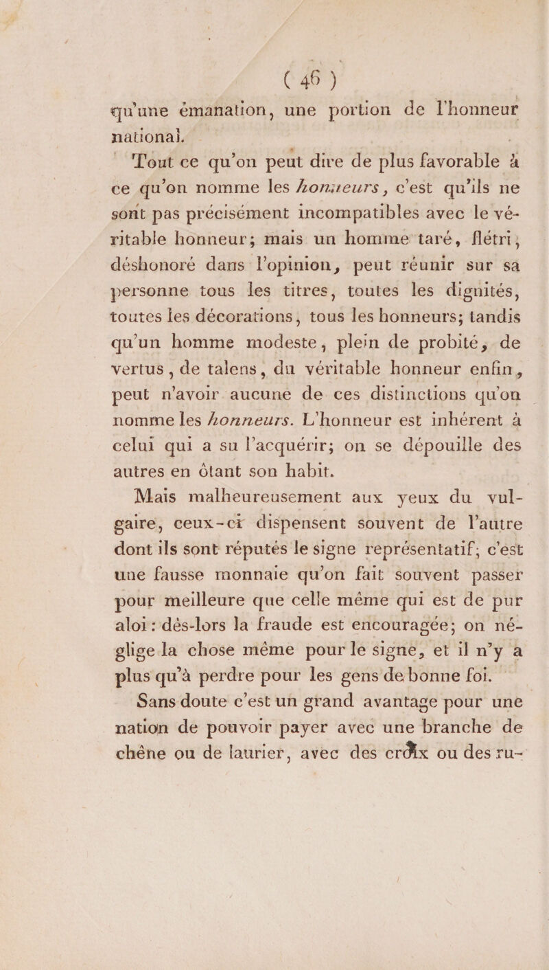 qu’une émanation, une portion de l’honneur national. Tout ce qu’on peut dire de plus favorable à ce qu’on nomme les honneurs, c’est qu’ils ne sont pas précisément incompatibles avec le vé¬ ritable honneur; mais un homme taré, flétri, déshonoré dans l’opinion, peut réunir sur sa personne tous les titres, toutes les dignités, toutes les décorations, tous les honneurs; tandis qu’un homme modeste, plein de probité, de vertus , de talens, du véritable honneur enfin , peut n’avoir aucune de ces distinctions qu’on nomme les honneurs. L’honneur est inhérent à celui qui a su l’acquérir; on se dépouille des autres en ôtant son habit. Mais malheureusement aux yeux du vul¬ gaire, ceux-ci dispensent souvent de l’autre dont ils sont réputés le signe représentatif, c’est une fausse monnaie qu’on fait souvent passer pour meilleure que celle même qui est de pur aloi : dès-lors la fraude est encouragée; on né¬ glige la chose même pour le signe, et il n’y a plus qu’à perdre pour les gens de bonne foi. Sans doute c’est un grand avantage pour une nation de pouvoir payer avec une branche de chêne ou de laurier, avec des cr<?Lx ou des ru-
