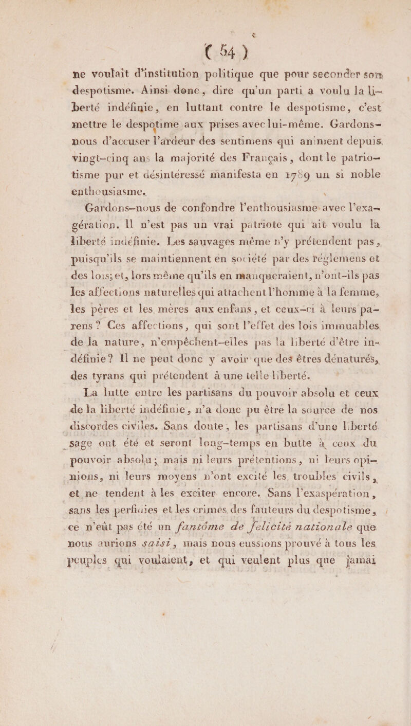 lie voulait d’institution politique que pour seconder sont despotisme. Ainsi donc, dire qu’un parti a voulu la U— iberté indéfinie, en luttant contre le despotisme, c’est mettre le despotime aux prises avec lui-même. Gardons- nous d’accuser l’ardeur des sentimens cjui animent depuis vingt-cinq ans la majorité des Français, dont le patrio¬ tisme pur et désintéressé manifesta en 1789 un si noble enthousiasme., s Gardons-nous de confondre l’enthousiasme avec l’exa— géra lion. 11 n’est pas un vrai patriote qui ait voulu la liberté indéfinie. Les sauvages même n’y prétendent pas, puisqu’ils se maintiennent en société par des réglemens et des lois^et,, lors même qu’ils en manqueraient, n’ont-ils pas les affections naturelles qui attachent l’homme à la femme, les pères et les mères aux enfans, et ceux-ci à leurs pa~ rens? Ces affections, qui sont l’effet des lois immuables de la nature, n’empêclient-elles pas la liberté d’être in- définie? Il ne peut donc y avoir que des êtres dénaturés, des tyrans qui prétendent aune telle liberté. La lutte entre les partisans du pouvoir absolu et ceux de la liberté indéfinie, n’a donc pu être la source de nos . * \ > 1 discordes civiles. Sans doute, les partisans d’une l.berté sage ont été et seront long-temps en butte à ceux du pouvoir absolu; mais ni leurs prétentions, ni leurs opi¬ nions, ni leurs moyens n’ont excité les trouilles civils, et ne tendent aies exciter encore. Sans l’exaspération, sans les perüuies et les crimes des fauteurs du despotisme, ce n’eût pas été un fantôme de félicité nationale que nous aurions saisi, mais nous eussions prouvé à tous les peuples qui voulaient, et qui veulent plus que jtunai /