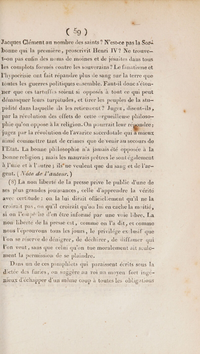 I ( $9) Jacques Clément au nombre des saints ? N'est-ce pas la Soi^ bonne qui la première, proscrivit Henri IV? Ne trouve- t-on pas enfin des noms de moines et de jésuites dans tous les complots formés contre les souverains? Le fanatisme et l’hypocrisie ont fait répandre plus de sang sur la terre que toutes les guerres politiques ensemble. Faut-il donc s’éton¬ ner que ces tartuffes soient si opposés à tout ce qui peut démasquer leurs turpitudes, et tirer les peuples de la stu¬ pidité dans laquelle ils les retiennent ? Jugez, disent-ils, par la révolution des effets de cette orgueilleuse philoso¬ phie qu’on oppose à la religion. On pourrait leur répondre : jugez par la révolution de l’avarice sacerdotale qui a mieux aimé commettre tant de crimes que de venir au secours de l’Etat. La bonne philosophie n’a jamais été opposée à la bonne religion ; mais les mauvais prêtres le sont également a l’une et a 1’ mtre ; ils* ne veulent que du sang et de l’ar¬ gent. (_ A7ote de Vauteur, ) (8) La non liberté cle la presse prive le public d’une de ses plus grandes jouissances, celle d’apprendre la vérité avec certitude : on la lui dirait officiellement qu’il ne la croirait pas, ou qu’il croirait qu’an lui en cache la moitié, si on l’erôpê lie d’en être informé par une voie libre.. La non liberté de la presse est, comme on l’a dit, et comme nous l'éprouvons tous les jours, le privilège exclusif que Lon se réserve de dénigrer, de déchirer, de diffamer qui l’on veut , sans que celui qu’on tue moralement ait seule¬ ment la permission de se plaindre. Dans un de ces pamphlets qui paraissent écrits sous la dictée des furies, on suggère au roi un moyen fort ingé¬ nieux d’échapper d'un même coup à toutes les obligations