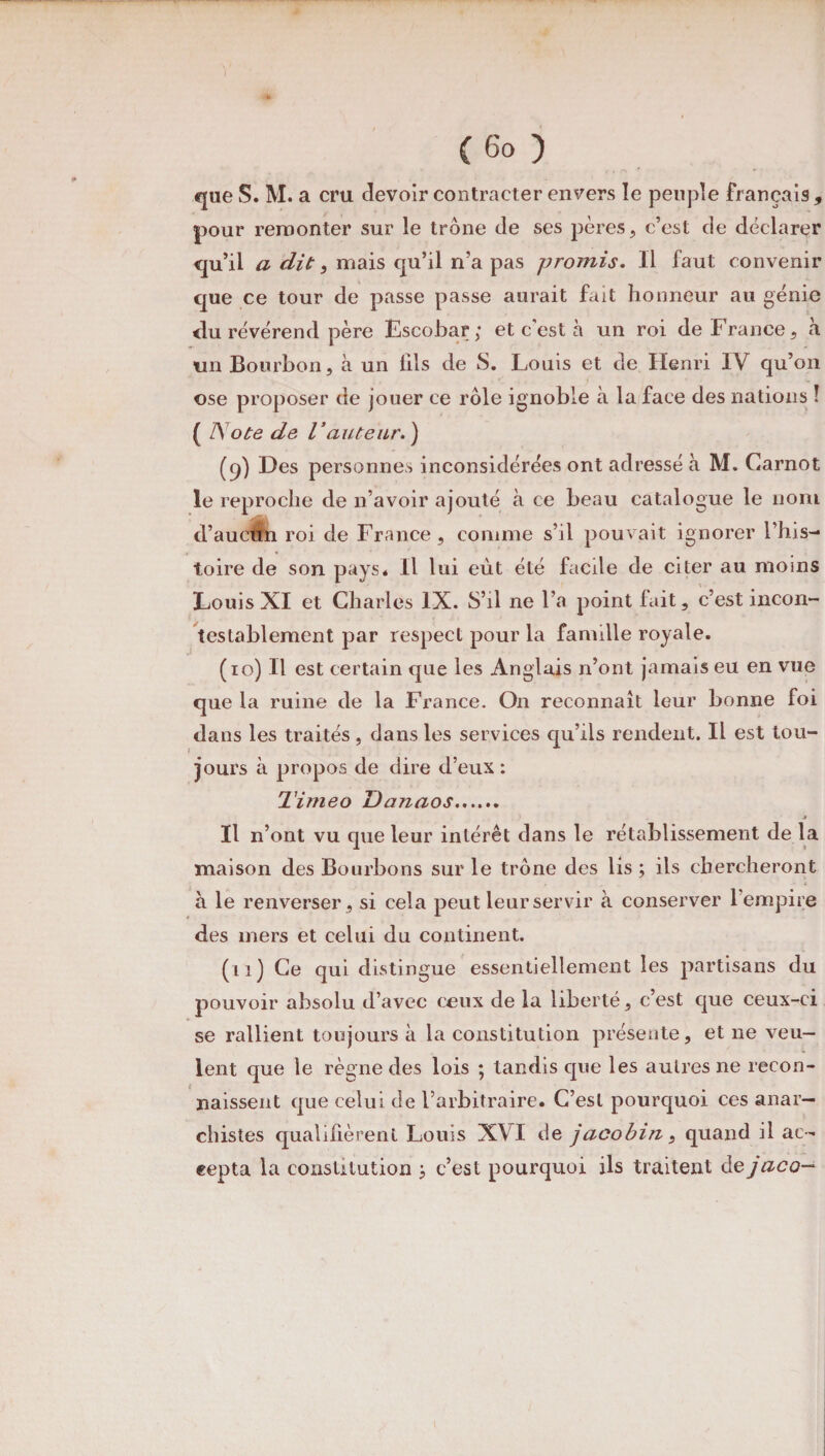que S. M. a cru devoir contracter envers le peuple français , pour remonter sur le trône de ses pères, c’est de déclarer qu’il a dit, mais qu’il n’a pas promis. Il faut convenir que ce tour de passe passe aurait fait honneur au génie du révérend père Escobar; et c'est à un roi de France, h un Bourbon, a un fils de S. Louis et de Henri IV qu’on ose proposer de jouer ce rôle ignoble à la face des nations ! ( ISote de l’auteur.) (q) Des personnes inconsidérées ont adressé à M. Carnot le reproche de n’avoir ajouté à ce beau catalogue le nom d’aucfin roi de France, comme s’il pouvait ignorer l’his¬ toire de son pays* Il lui eût été facile de citer au moins Louis XI et Charles IX. S’il ne l’a point fait, c’est incon¬ testablement par respect pour la famille royale. (10) Il est certain que les Anglais n’ont jamais eu en vue que la ruine de la France. On reconnaît leur bonne foi dans les traités, dans les services qu’ils rendent. Il est tou¬ jours à propos de dire d’eux : Timeo Danaos. Il n’ont vu que leur intérêt dans le rétablissement de la maison des Bourbons sur le trône des lis ; ils chercheront à le renverser , si cela peut leur servir à conserver 1 empire des mers et celui du continent. (11) Ce qui distingue essentiellement les partisans du pouvoir absolu d’avec ceux de la liberté, c’est que ceux-ci se rallient toujours à la constitution présente, et ne veu¬ lent que le règne des lois ; tandis que les autres ne recon¬ naissent que celui de l’arbitraire. C’est pourquoi ces anar¬ chistes qualifièrent Louis XVI de jacobin, quand il ac¬ cepta la constitution j c’est pourquoi ils traitent de jaco—