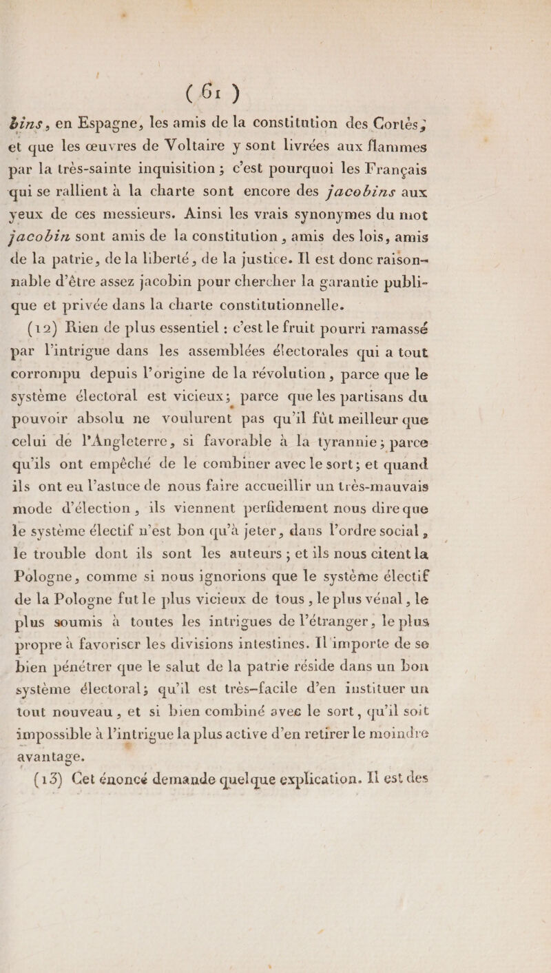 tins, en Espagne, les amis de la constitution des Cortès*' et que les œuvres de Voltaire y sont livrées aux flammes par la très-sainte inquisition ; c’est pourquoi les Français qui se rallient à la charte sont encore des jacobins aux yeux de ces messieurs. Ainsi les vrais synonymes du mot jacobin sont amis de la constitution, amis des lois, amis de la patrie, delà liberté, de la justice. Il est donc raison¬ nable d’être assez jacobin pour chercher la garantie publi¬ que et privée dans la charte constitutionnelle. (12) Rien de plus essentiel : c’est le fruit pourri ramassé par l’intrigue dans les assemblées électorales qui a tout corrompu depuis l’origine de la révolution, parce que le système électoral est vicieux; parce que les partisans du pouvoir absolu ne voulurent pas qu’il fût meilleur que celui de l’Angleterre, si favorable à la tyrannie ; parce qu’ils ont empêché de le combiner avec le sort; et quand ils ont eu l’astuce de nous faire accueillir un très-mauvais mode d’élection, ils viennent perfidement nous dire que le système électif n’est bon qu’à jeter, dans l’ordre social, le trouble dont ils sont les auteurs ; et ils nous citent la Pologne, comme si nous ignorions que le système électif de la Pologne fut le plus vicieux de tous , le plus vénal, le plus soumis à toutes les intrigues de l’étranger, le plus propre à favoriser les divisions intestines. Il importe de se bien pénétrer que le salut de la patrie réside dans un bon système électoral; qu’il est très-facile d’en instituer un tout nouveau, et si bien combiné avec le sort, qu’il soit impossible à l’intrigue la plus active d’en retirer le moindre avantage. t ^ ( i3) Cet énoncé demande quelque explication. Il est des