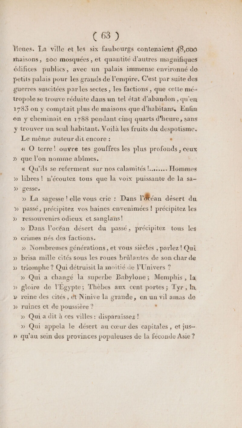 Leùes. La ville et les six faubourgs contenaient 48,000 rhaisons, 200 mosquées, et quantité d’autres magnifiques édifices publies, avec un palais immense environné de petits palais pour les grands de l’empire. C’est par suite des guerres suscitées parles sectes, les factions, que cette mé¬ tropole se trouve réduite dans un tel état d’abandon , qu’en 1783 on y comptait plus de maisons que d’habitans* Enfin on y cheminait en 1788 pendant cinq quarts d'heure, sans y trouver un seul habitant. Voilà les fruits du despotisme. Le même auteur dit encore : * « O terre ! ouvre tes gouffres les plus profonds, ceux » que l’on nomme abîmes. « Qu’ils se referment sur nos calamités !..d.... Hommes » libres ! n’écoutez tous que la voix puissante de la sa- » gesse. n La sagesse ! elle vous crie : Dans l’Jléan désert du O )) passé, précipitez vos haines envenimées ! précipitez les » ressouvenirs odieux etsanglans! » Dans l’océan désert du passé , précipitez tous les » crimes nés des factions. )) Nombreuses générations, et vous siècles , parlez ! Qui » brisa mille cités sous les roues brûlantes de son char de » triomphe? Qui détruisit la moitié de l’Univers ? » Qui a changé la superbe Babylone ; Memphis , la r » gloire de l’Egypte; Thèbes aux cent portes ; Tyr , h* v reine des cités , ét Ninive la grande, en un vil amas de » ruines et de poussière ? * >) Qui a dit à ces villes : disparaisses ! » Qui appela le désert au cœur des capitales , et jus-* » qu’au sein des provinces populeuses de la féconde Asie ?
