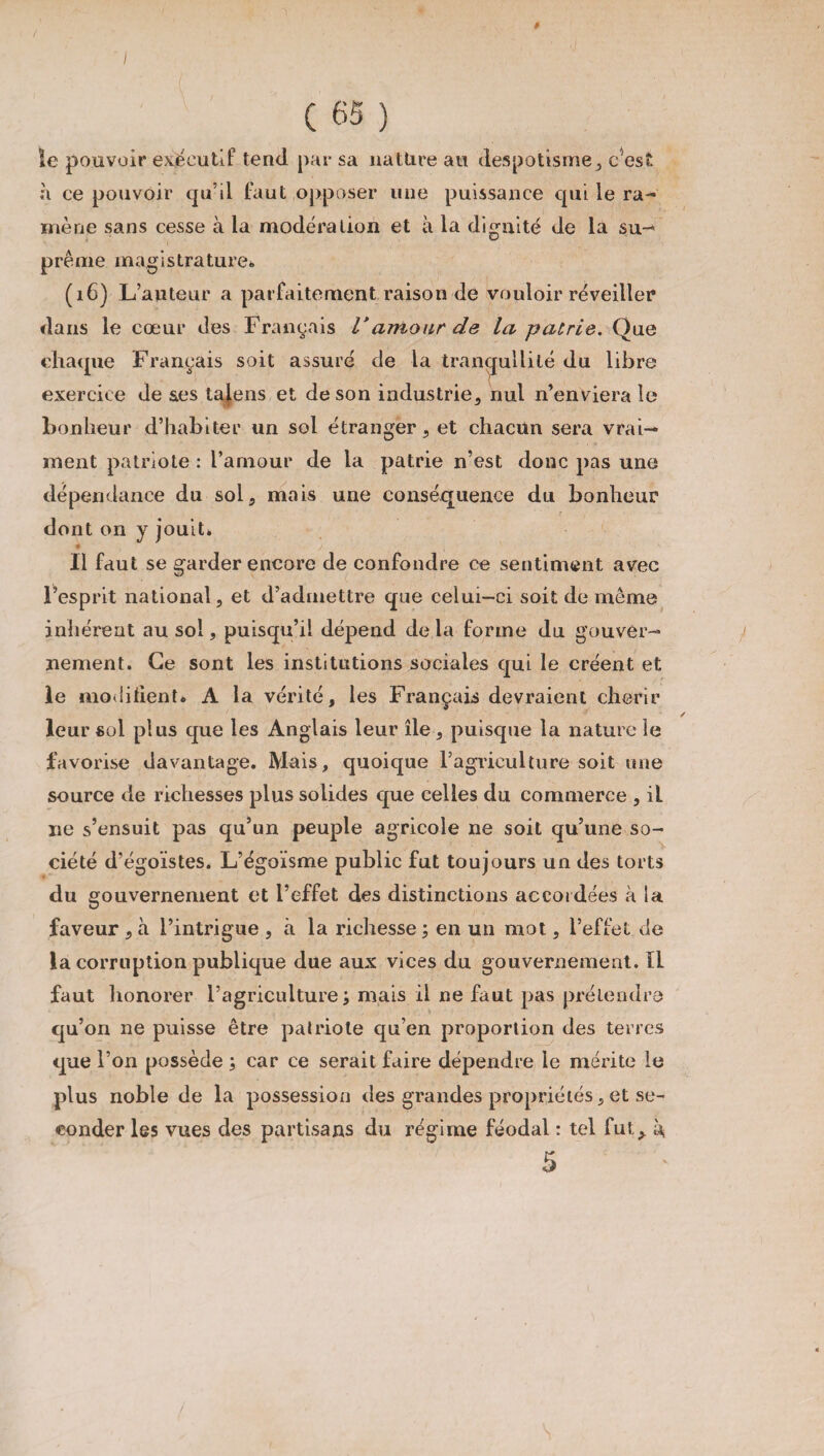 ê I [ \ (65) le pouvoir exécutif tend par sa nature au despotisme, cest à ce pouvoir qu’il faut opposer une puissance qui le ra¬ mène sans cesse à la modération et à la dignité de la su¬ prême magistrature*, (16) L’auteur a parfaitement raison de vouloir réveiller dans le cœur des Français Vamour de la patrie. Que chaque Français soit assuré de la tranqullilé du libre exercice de ses tajens et de son industrie, nul n’enviera le bonheur d’habiter un sol étranger, et chacun sera vrai¬ ment patriote : l’amour de la patrie n’est donc pas une dépendance du sol, mais une conséquence du bonheur dont on y jouit. Il faut se garder encore de confondre ce sentiment avec l’esprit national, et d’admettre que celui-ci soit de même inhérent au sol, puisqu’il dépend de la forme du gouver¬ nement. Ce sont les institutions sociales qui le créent et le modifient» A la vérité, les Français devraient chérir leur sol plus que les Anglais leur île , puisque la nature le favorise davantage. Mais, quoique l’agriculture soit une source de richesses plus solides que celles du commerce , il ne s’ensuit pas qu’un peuple agricole ne soit qu’une so¬ ciété d’égoïstes. L’égoïsme public fut toujours un des torts du gouvernement et l’effet des distinctions accordées à la faveur , à l’intrigue , à la richesse ; en un mot, l’effet de la corruption publique due aux vices du gouvernement. Il faut honorer l’agriculture ; mais il ne faut pas prétendre qu’on ne puisse être patriote qu’en proportion des terres que l’on possède ; car ce serait faire dépendre le mérite le plus noble de la possession des grandes propriétés, et se¬ conder les vues des partisans du régime féodal : tel fut^ i\ 5