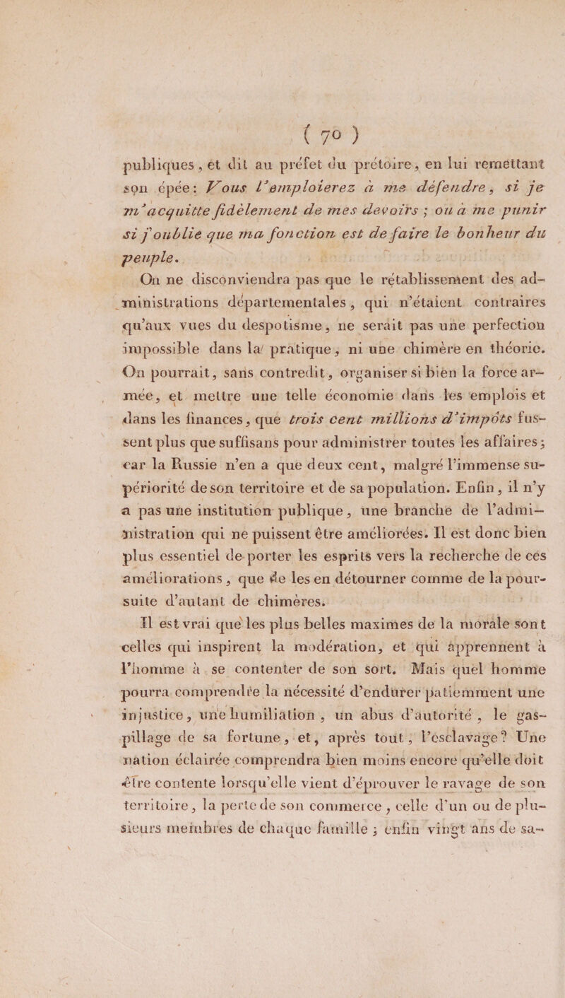 ( 7° ) publiques, et dit au préfet du prétoire, en lui remettant sçn épée: Vous Remploierez à me défendre, si je m'acquitte fidèlement de mes devoirs ; ou à me punir si f oublie que ma fonction est de faire le bonheur du peuple. On ne disconviendra pas que le rétablissement des ad¬ ministrations départementales, qui n’étaient contraires qu’aux vues du despotisme, ne serait pas une perfection impossible dans ke pratique, ni une chimère en théorie. On pourrait, sans contredit, organiser si bien la force ar¬ mée, et mettre une telle économie dans les emplois et dans les finances, que trois cent millions d’impôts fus¬ sent plus que suffisans pour administrer toutes les affaires 3 car la Russie n’en a que deux cent, malgré l’immense su¬ périorité de son territoire et de sa population. Enfin, il n’y a pas une institution publique, une branche de l’admi— ïiistralion qui ne puissent être améliorées. Il est donc bien plus essentiel de porter les esprits vers la recherche de ces améliorations , que de les en détourner comme de la pour¬ suite d’autant de chimères. Il est vrai que les plus belles maximes de la morale sont celles qui inspirent la modération, et qui apprennent à riionnme à se contenter de son sort. Mais quel homme pourra comprendre la nécessité d’endurer patiemment une injustice, une humiliation , un abus d’autorité, le gas¬ pillage de sa fortune, et, après tout, l’esclavage? Une nation éclairée comprendra bien moins encore qu’elle doit ■être contente lorsqu’elle vient d’éprouver le ravage de son territoire, la perle de son commerce , celle d'un ou de plu¬ sieurs membres de chaque famille ; enfin vingt ans de sa-