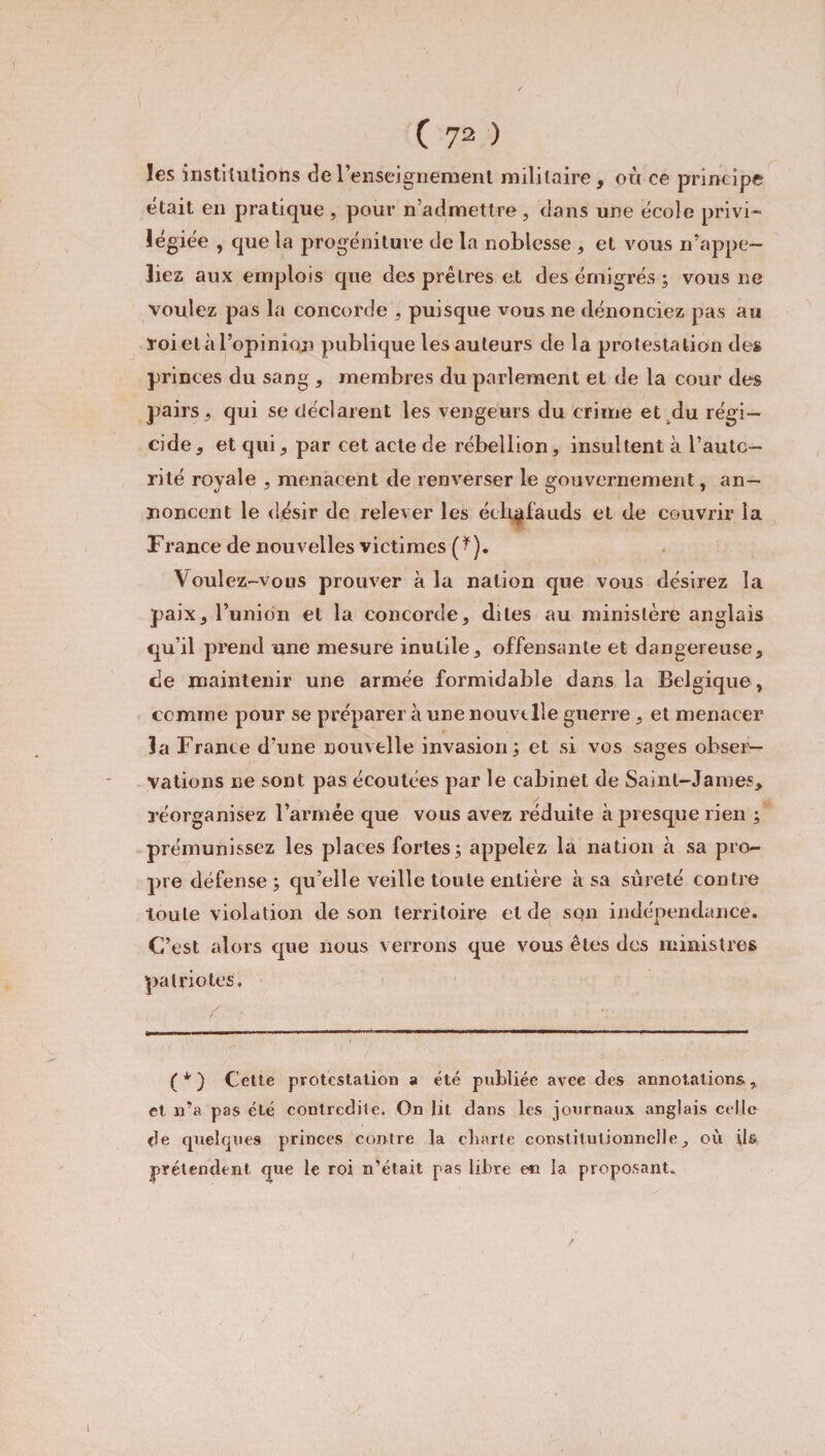 / ( 72 ) les institutions de l’enseignement militaire, où ce principe était en pratique , pour n’admettre, dans une école privi¬ légiée , que la progéniture de la noblesse , et vous n’appe¬ liez aux emplois cpie des prêtres et des émigrés ; vous ne voulez pas la concorde , puisque vous ne dénonciez pas au l oi et à l’opinion publique les auteurs de la protestation des princes du sang , membres du parlement et de la cour des pairs, qui se déclarent les vengeurs du crime et du régi¬ cide, et qui, par cet acte de rébellion, insultent à l’autc- rité royale , menacent de renverser le gouvernement, an¬ noncent le désir de relever les échafauds et de couvrir la France de nouvelles victimes (?). Voulez-vous prouver à la nation que vous désirez la paix, l’union et la concorde, dites au ministère anglais qu’il prend une mesure inutile, offensante et dangereuse, de maintenir une armée formidable dans la Belgique, comme pour se préparer à une nouvelle guerre, et menacer la France d’une nouvelle invasion ; et si vos sages obser¬ vations ne sont pas écoutées par le cabinet de Saint-James, réorganisez l’armée que vous avez réduite à presque rien ; prémunissez les places fortes; appelez la nation à sa pro¬ pre défense ; qu’elle veille toute entière à sa sûreté contre toute violation de son territoire eide son indépendance. C’est alors que nous verrons que vous êtes des ministres patriotes. (*) (*) Cette protestation a été publiée avec des annotations, et n’a pas été contredite. On lit dans les journaux anglais celle de quelques princes contre la charte constitutionnelle, où ils prétendent que le roi n’était pas libre en la proposant.