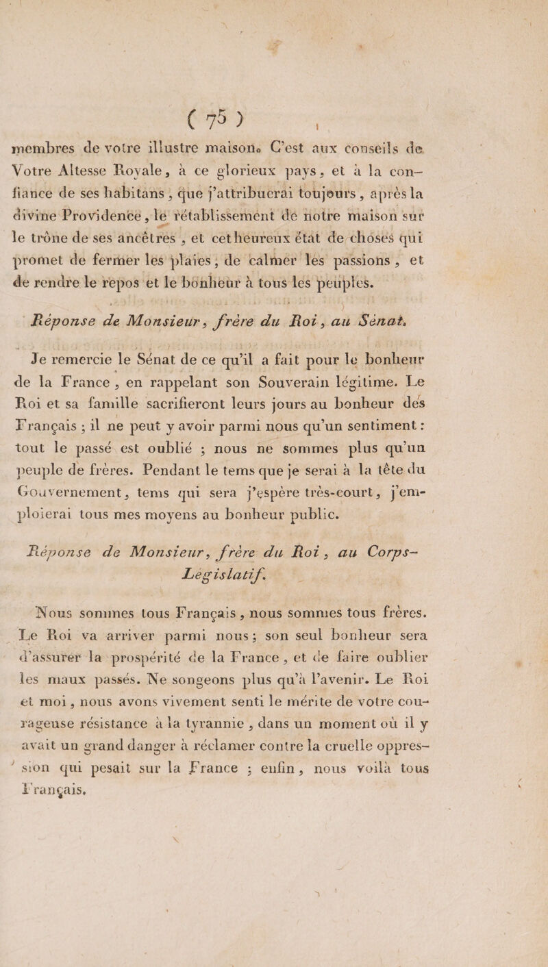A c ' ( 75 ) membres de voire illustre maison*» C'est aux conseils de Votre Altesse Royale, à ce glorieux pays, et à la con¬ fiance de ses habitans, que j’attribuerai toujours, après la divine Providence, le rétablissement de notre maison sur le troue de ses ancêtres , et cet heureux état de choses qui promet de fermer les plaies, de calmer les passions , et de rendre le repos et le bonheur à tous les peuples. jRéponse de Monsieur, frère du Roi, au Sénat. Je remercie le Sénat de ce qu’il a fait pour le bonheur de la France , en rappelant son Souverain légitime. Le Roi et sa famille sacrifieront leurs jours au bonheur des J Français ; il ne peut y avoir parmi nous qu’un sentiment : tout le passé est oublié ; nous ne sommes plus qu’un peuple de frères. Pendant le teins que je serai à la tête du Gouvernement, tems qui sera j’espère très-court, j’em¬ ploierai tous mes moyens au bonheur public. Réponse de Monsieur, frère du Roi, au Corps- Legislatif Nous sommes tous Français, nous sommes tous frères. Le Roi va arriver parmi nous ; son seul bonheur sera d’assurer la prospérité de la France, et de faire oublier les maux passés. Ne songeons plus qu’à l’avenir. Le Pioi et moi, nous avons vivement senti le mérite de votre cou¬ rageuse résistance à la tyrannie , dans un moment où il y avait un grand danger à réclamer contre la cruelle oppres¬ sion qui pesait sur la France ; enfin, nous voilà tous Français.