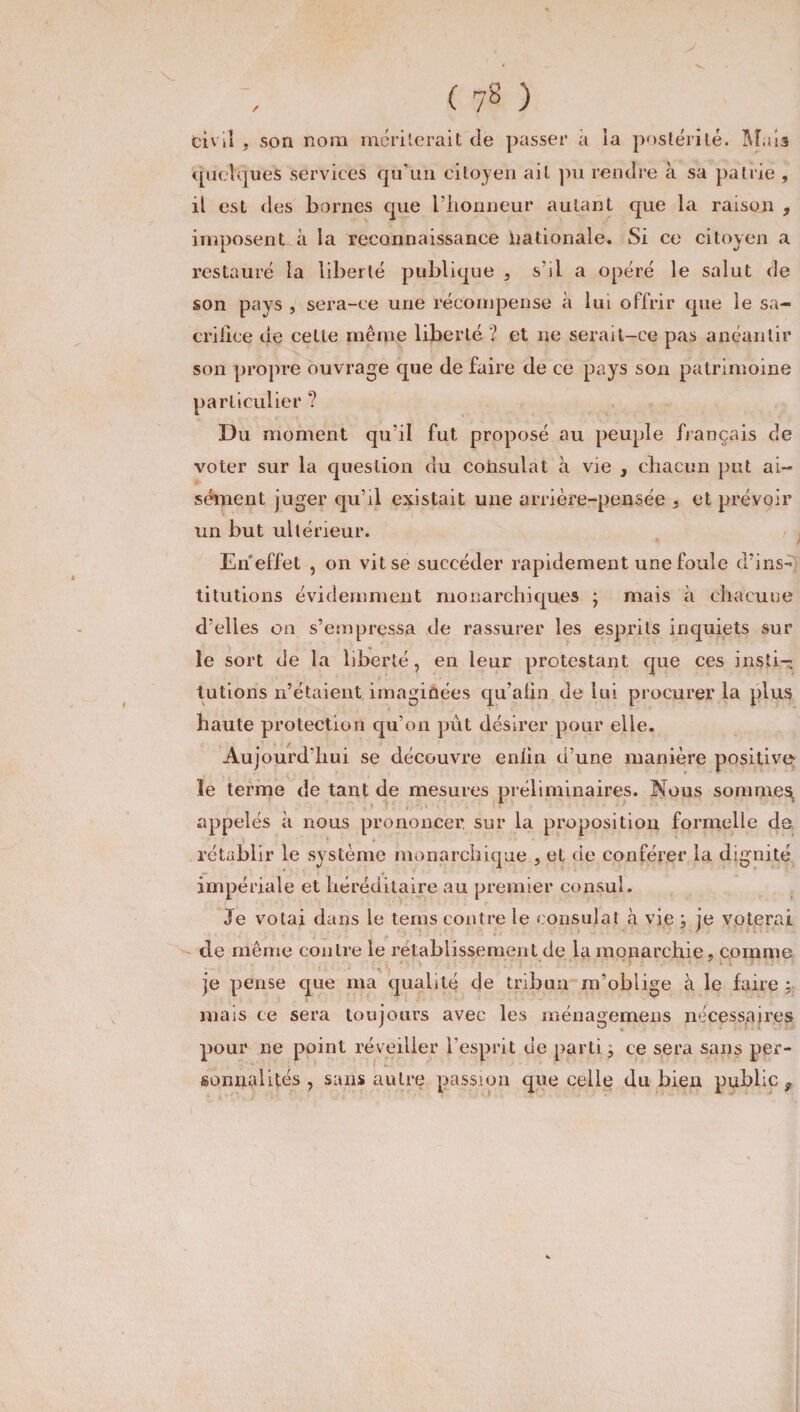 civil , son nom mériterait de passer à îa postérité. Mais quelques services qu’un citoyen ait pu rendre à sa patrie , il est des bornes que l’honneur autant c[ue la raison , imposent à la reconnaissance Nationale. Si ce citoyen a restauré îa liberté publique , s’il a opéré le salut de son pays , sera-ce une récompense à lui offrir que le sa- crilice ue cette même liberté '? et ne serait-ce pas anéantir son propre ouvrage que de faire de ce pays son patrimoine particulier ? Du moment qu’il fut proposé au peuple fiançais de voter sur la question du consulat à vie , chacun put ai¬ sément juger qu’il existait une arrière-pensée , et prévoir un but ultérieur. En effet , on vit se succéder rapidement une foule d’ins¬ titutions évidemment monarchiques ; mais à chacune d’elles on s’empressa de rassurer les esprits inquiets sur le sort de la liberté, en leur protestant que ces insti¬ tutions n’étaient imaginées qu’afin de lui procurer la plus haute protection qu’on put désirer pour elle. Aujourd’hui se découvre enlin d’une manière positive le terme de tant de mesures préliminaires. Nous sommes appelés à nous prononcer sur la proposition formelle de rétablir le système monarchique , et de conférer la dignité impériale et héréditaire au premier consul. Je votai dans le tems contre le consulat à vie ; je voterai de même contre le rétablissement de la monarchie, comme je pense que ma qualité de tribun m’oblige à le faire : mais ce sera toujours avec les ménagemens nécessaires pour ne point réveiller l’esprit de parti, ce sera sans per¬ sonnalités , sans autre passion que celle du bien public,