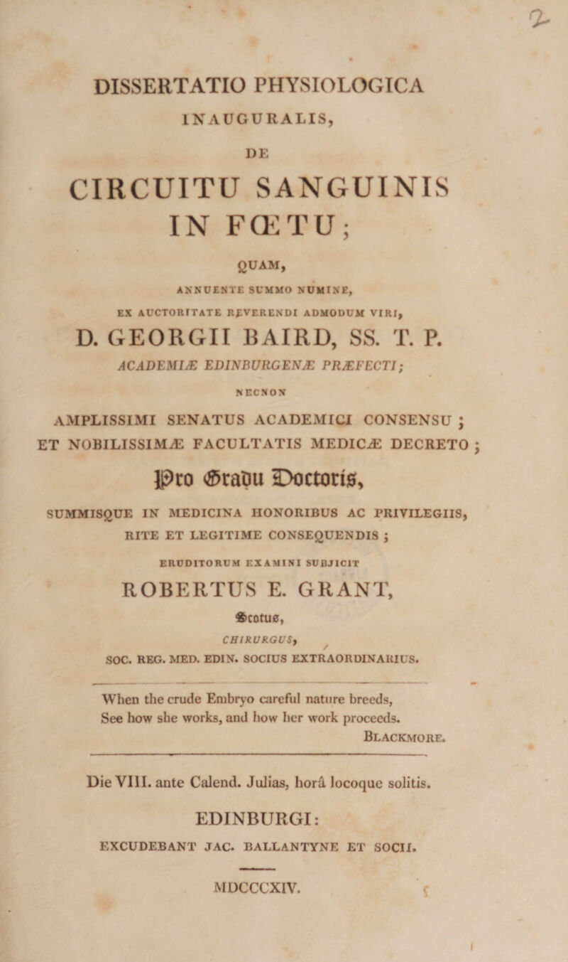 DISSERTATIO PHYSIOLOGICA INAUGURALIS, UE CIRCUITU SANGUINIS IN F(ETU; QUAM, ANNUENTE SUMMO NUMINE» EX AUCTORITATE REVERENDI ADMODUM VIRI, D. GEORGII BAIRD, SS. T. P. ACADEMIM EDINBURCENS PRSFECTI; NECNON AMPLISSIMI SENATUS ACADEMICI CONSENSU ; ET NOBILISSIMiE FACULTATIS MEDICAE DECRETO ; Ipco &lt;$tapu Doctori0, SUMMISQUE IN MEDICINA HONORIBUS AC PRIVILEGIIS, RITE ET LEGITIME CONSEQUENDIS ; ERUDITORUM EXAMINI SUBJICIT ROBERTUS E. GRANT, 6cotu0, CHIRURGUSy SOC. REG. MED. EDIN. SOCIUS EXTRAORDINARIUS. When the crude Erubrj'© carefui nature breeds, See how she works, and how hcr work procecds. Blackmore. Die VIII. ante Calend. Julias, hord locoquc solitis. EDINBURGI: EXCUDEBANT JAC. BALLANTYNE ET SOCII. MDCCCXIV. f I