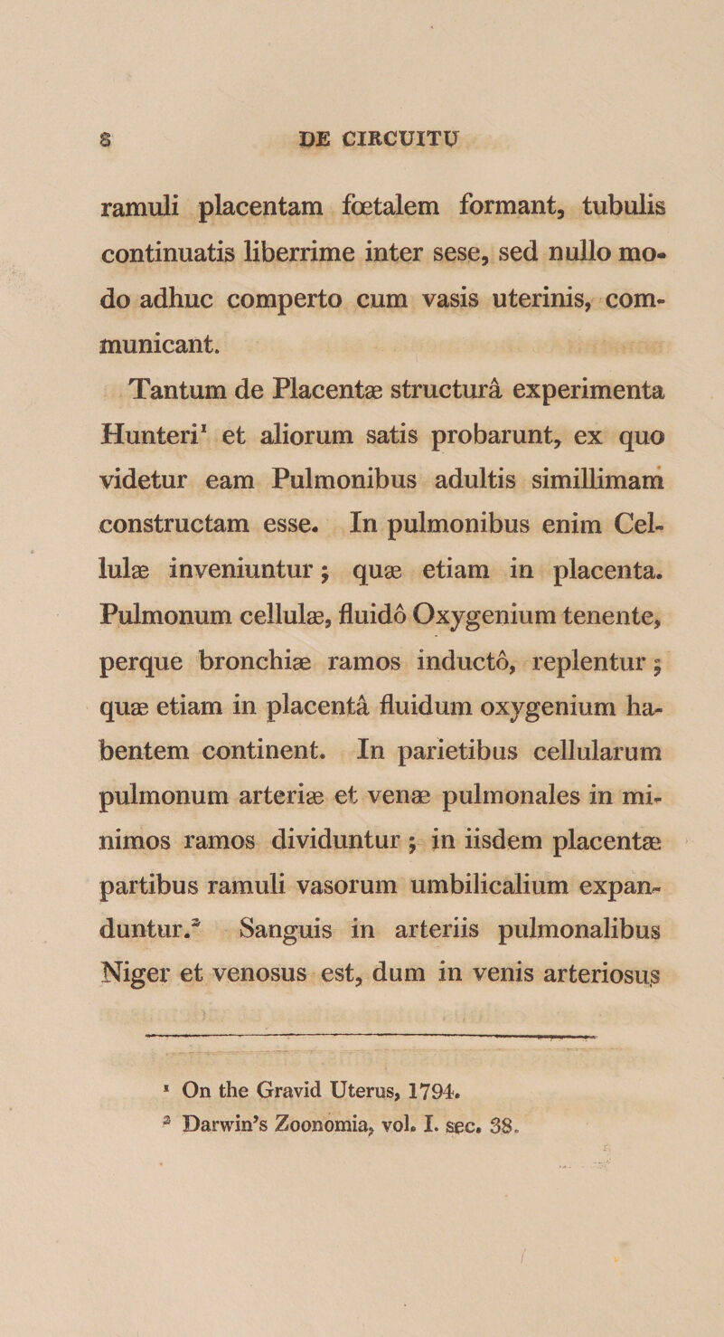 ramuli placentam foetalem formant, tubulis continuatis liberrime inter sese, sed nullo mo¬ do adhuc comperto cum vasis uterinis, com¬ municant. Tantum de Placentas structura experimenta Hunteri* et aliorum satis probarunt, ex quo videtur eam Pulmonibus adultis simillimam constructam esse. In pulmonibus enim Cel¬ lulae inveniuntur; qu^ etiam in placenta. Pulmonum cellulae, fluido Oxygenium tenente, perque bronchiae ramos inducto, replentur | qu® etiam in placenta fluidum oxygenium ha¬ bentem continent. In parietibus cellularum pulmonum arteriae et ven^ pulmonales in mi¬ nimos ramos dividuntur ; in iisdem placentae partibus ramuli vasorum umbilicalium expan¬ duntur.^ Sanguis in arteriis pulmonalibus Niger et venosus est, dum in venis arteriosus * On the Gravid Uterus, 1794. ^ Darwin’s Zoonomia, voL I. sec. 38.