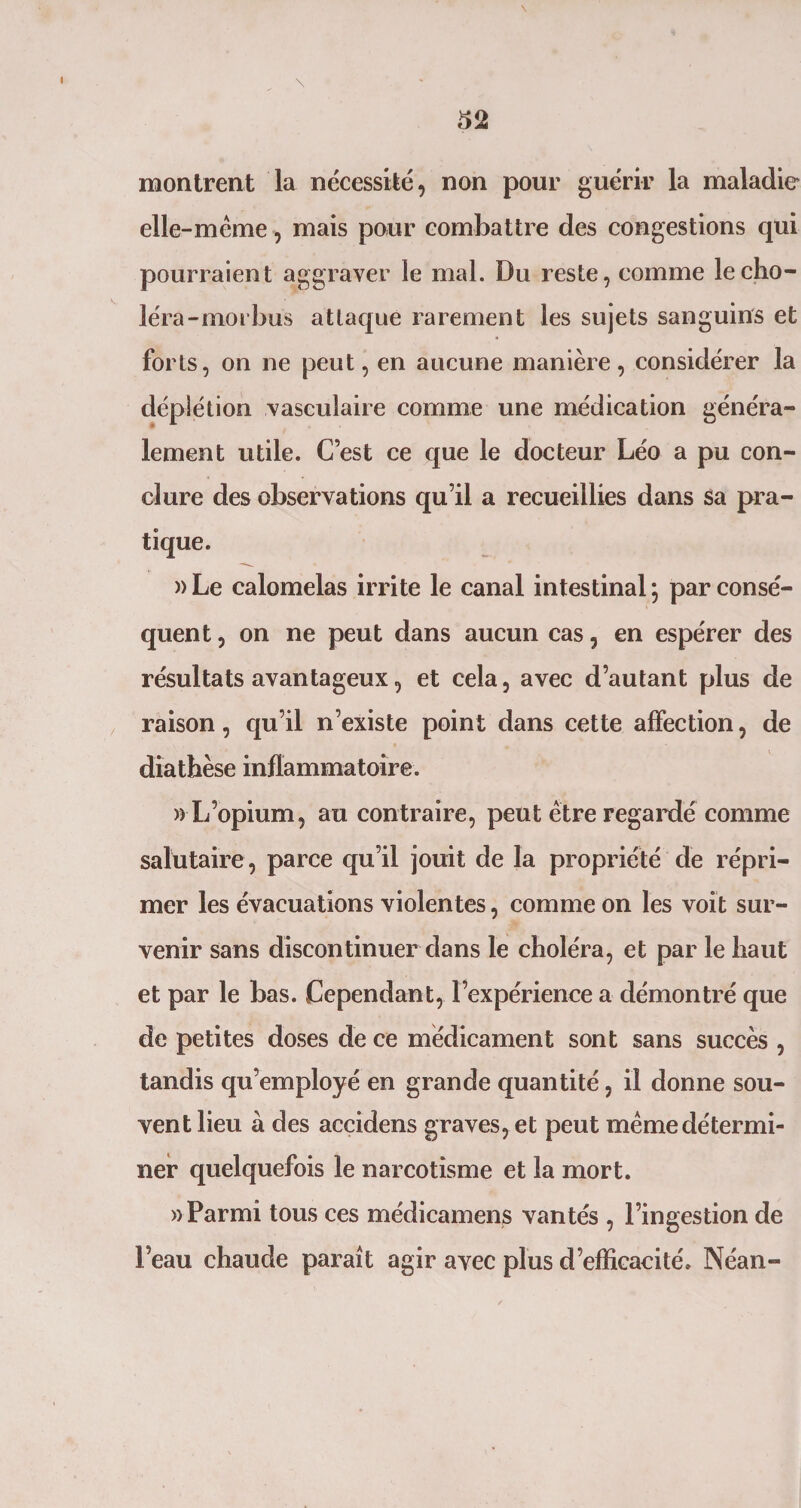 \ montrent la nécessité, non pour guérir la maladie elle-même, mais pour combattre des congestions qui pourraient aggraver le mal. Du reste, comme le cho¬ léra-moi bus attaque rarement les sujets sanguins et forts, on ne peut, en aucune manière, considérer la déplétion vasculaire comme une médication généra¬ lement utile. C’est ce que le docteur Léo a pu con¬ clure des observations qu’il a recueillies dans sa pra¬ tique. » Le calomelas irrite le canal intestinal ; par consé¬ quent , on ne peut dans aucun cas, en espérer des résultats avantageux, et cela, avec d’autant plus de raison, qu’il n’existe point dans cette affection, de diathèse inflammatoire. » L’opium, au contraire, peut être regardé comme salutaire , parce qu’il jouit de la propriété de répri¬ mer les évacuations violentes, comme on les voit sur¬ venir sans discontinuer clans le choléra, et par le haut et par le bas. Cependant, l’expérience a démontré que de petites doses de ce médicament sont sans succès , tandis qu’employé en grande quantité, il donne sou¬ vent lieu à des accidens graves,et peut mêmedétermi- ner quelquefois le narcotisme et la mort. » Parmi tous ces médicament vantés , l’ingestion de Peau chaude paraît agir avec plus d’efficacité. Néan-