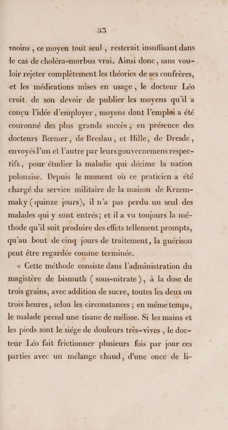 moins , ce moyen tout seul , resterait insuffisant dans le cas decholéra-morbus vrai. Ainsi donc, sans vou¬ loir rejeter complètement les théories de ses confrères, et les médications mises en usage , le docteur Léo croit de son devoir de publier les moyens qu’il a conçu l'idée d’employer, moyens dont l’emploi a été couronné des plus grands succès , en présence des docteurs Rœmer, de Breslau, et Hille, de Dresde, envoyés l’un et l’autre par leurs gouvernemens respec¬ tifs , pour étudier la maladie qui décime la nation polonaise. Depuis le moment où ce praticien a été chargé du service militaire de la maison de Krzem- maky (quinze jours), il n’a pas perdu un seul des malades qui y sont entrés; et il a vu toujours la mé¬ thode qu’il suit produire des effets tellement prompts, qu’au bout de cinq jours de traitement, la guérison peut être regardée comme terminée. « Cette méthode consiste dans l’administration du magistère de bismuth ( sous-nitrate ), à la dose de trois grains, avec addition de sucre, toutes les deux ou trois heures, selon les circonstances ; en même temps, le malade prend une tisane de mélisse. Si les mains et les pieds sont le siège de douleurs très-vives , le doc¬ teur Léo fait frictionner plusieurs fois par jour ces parties avec un mélange chaud, d’une once de li~