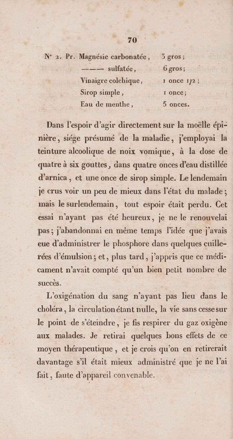 1 70 ÜN° 2. Pr. Magnésie carbon atée, f -sulfatée, Vinaigre colchique, Sirop simple , Eau cle menthe, 5 gros ; 6 gros ; i once i]2 ; i once; 5 onces. Dans l’espoir d’agir directement sur la moelle épi- nière, siège présumé de la maladie, j’employai la teinture alcoolique de noix vomique, à la dose de quatre à six gouttes^ dans quatre onces d’eau distillée d’arnica , et une once de sirop simple. Le lendemain je crus voir un peu de mieux dans Tétât du malade ; mais le surlendemain, tout espoir était perdu. Cet essai n’ayant pas été heureux, je ne le renouvelai pas; j’abandonnai en meme temps l’idée que j’avais eue d’administrer le phosphore dans quelques cuille¬ rées d’émulsion; et, plus tard, j’appris que ce médi¬ cament n’avait compté qu’un bien petit nombre de succès. L’oxigénation du sang n’ayant pas lieu dans le choléra, la circulation étant nulle, la vie sans cesse sur le point de s’éteindre, je fis respirer du gaz oxigène aux malades. Je retirai quelques bons effets de ce moyen thérapeutique , et je crois qu’on en retirerait davantage s’il était mieux administré que je ne l’ai fait, faute d’appareil convenable.