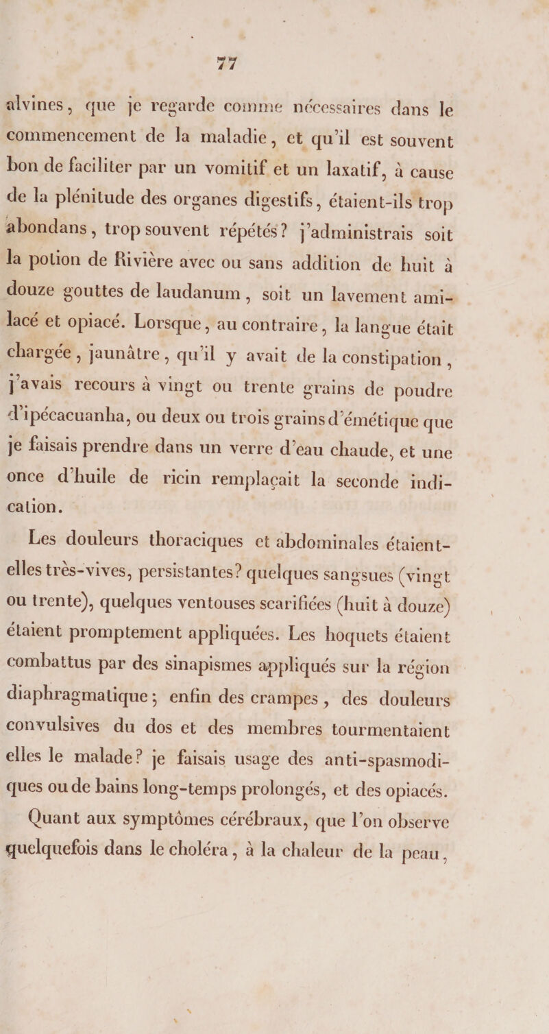 alvines, que je regarde comme nécessaires dans le commencement de la maladie, et qu’il est souvent bon de faciliter par un vomitif et un laxatif, à cause de la plénitude des organes digestifs, étaient-ils trop abondans, trop souvent répétés? j’administrais soit la potion de Rivière avec ou sans addition de huit à douze gouttes de laudanum, soit un lavement ami- lacé et opiacé. Lorsque, au contraire, la langue était chargée, jaunâtre, qu’il y avait de la constipation, j’avais recours à vingt ou trente grains de poudre d’ipécacuanha, ou deux ou trois grains d’émétique que je faisais prendre dans un verre d’eau chaude, et une once d’huile de ricin remplaçait la seconde indi¬ cation. Les douleurs thoraciques et abdominales étaient- elles très-vives, persistantes? quelques sangsues (vingt ou trente), quelques ventouses scarifiées (huit à douze) étaient promptement appliquées. Les hoquets étaient combattus par des sinapismes appliqués sur la région diaphragmatique *, enfin des crampes , des douleurs convulsives du dos et des membres tourmentaient elles le malade? je faisais usage des anti-spasmodi¬ ques ou de bains long-temps prolongés, et des opiacés. Quant aux symptômes cérébraux, que l’on observe quelquefois dans le choléra, à la chaleur de la peau, \ N