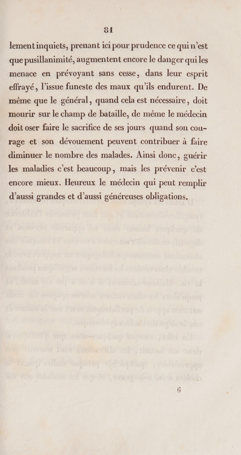 lement inquiets, prenant ici pour prudence ce qui n’est que pusillanimité, augmentent encore le danger qui les menace en prévoyant sans cesse, dans leur esprit effrayé, l’issue funeste des maux qu’ils endurent. De meme que le général, quand cela est nécessaire, doit mourir sur le champ de bataille, de même le médecin doit oser faire le sacrifice de ses jours quand son cou¬ rage et son dévouement peuvent contribuer à faire diminuer le nombre des malades. Ainsi donc, guérir les maladies c’est beaucoup, mais les prévenir c’est encore mieux. Heureux le médecin qui peut remplir d’aussi grandes et d’aussi généreuses obligations. 6