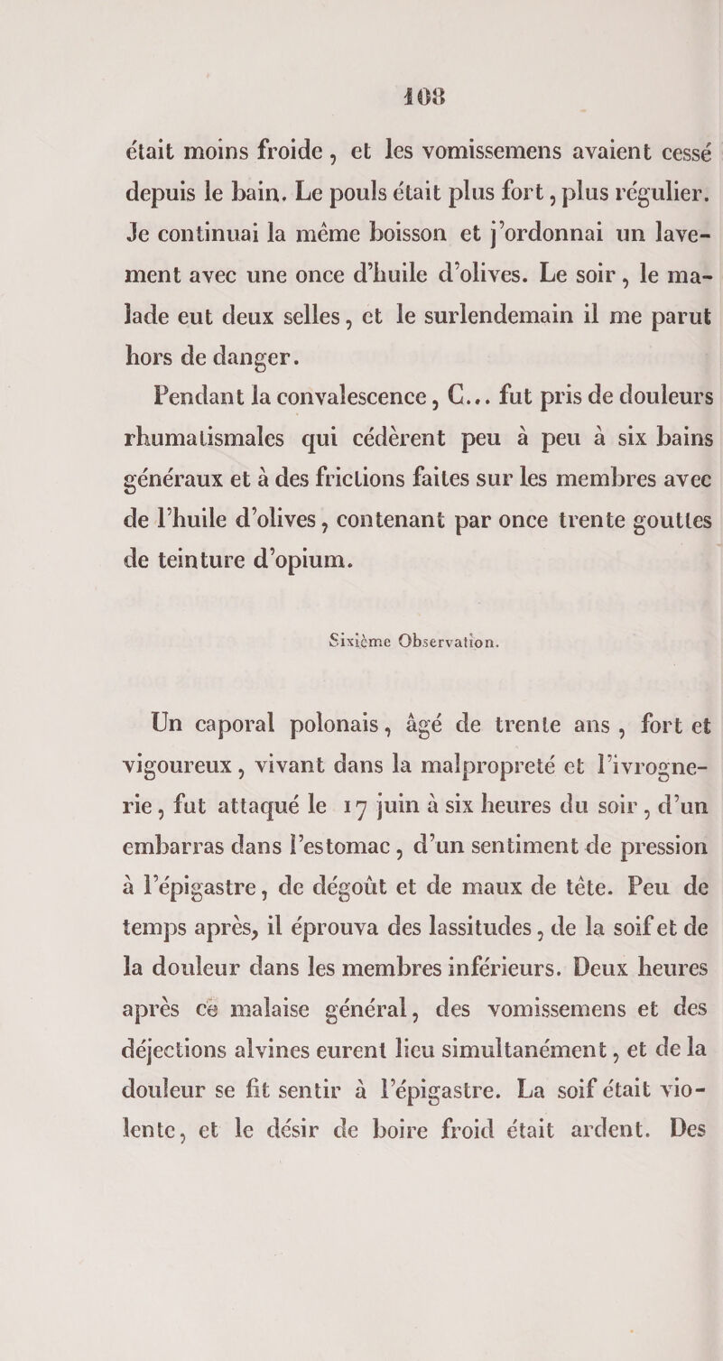 était moins froide , et les vomissemens avaient cessé depuis le bain. Le pouls était plus fort, plus régulier. Je continuai la meme boisson et j’ordonnai un lave¬ ment avec une once d’huile d’olives. Le soir, le ma¬ lade eut deux selles, et le surlendemain il me parut hors de danger. Fendant la convalescence, C... fut pris de douleurs rhumatismales qui cédèrent peu à peu à six bains généraux et à des frictions faites sur les membres avec de l’huile d’olives, contenant par once trente gouttes de teinture d’opium. Sixième Observation. Un caporal polonais, âgé de trente ans, fort et vigoureux, vivant dans la malpropreté et l’ivrogne¬ rie , fat attaqué le 17 juin à six heures du soir , d’un embarras dans l’estomac, d’un sentiment de pression à l’épigastre, de dégoût et de maux de tête. Peu de temps après, il éprouva des lassitudes, de la soif et de la douleur dans les membres inférieurs. Deux heures après ce malaise général, des vomissemens et des déjections alvines eurent lieu simultanément, et de la douleur se lit sentir à l’épigastre. La soif était vio¬ lente, et le désir de boire froid était ardent. Des