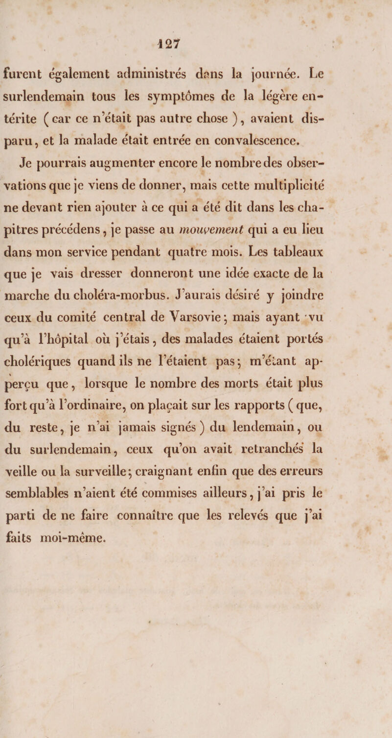 furent également administrés dans la journée. Le surlendemain tous les symptômes de la légère en¬ térite (car ce n’était pas autre chose ), avaient dis¬ paru, et la malade était entrée en convalescence. Je pourrais augmenter encore le nombre des obser¬ vations que je viens de donner, mais cette multiplicité ne devant rien ajouter à ce qui a été dit dans les cha¬ pitres précédens, je passe au mouvement qui a eu lieu dans mon service pendant quatre mois. Les tableaux que je vais dresser donneront une idée exacte de la marche du choléra-morbus. J’aurais désiré y joindre ceux du comité central de Varsovie; mais ayant vu qu’à l’hôpital ou j’étais, des malades étaient portés cholériques quand ils ne l’étaient pas; m’étant ap- perçu que, lorsque le nombre des morts était plus fort qu’à l’ordinaire, on plaçait sur les rapports ( que, du reste, je n’ai jamais signés) du lendemain, ou du surlendemain, ceux qu’on avait retranchés la veille ou la surveille; craignant enfin que des erreurs semblables n’aient été commises ailleurs, j’ai pris le parti de ne faire connaître que les relevés que j’ai faits moi-même.