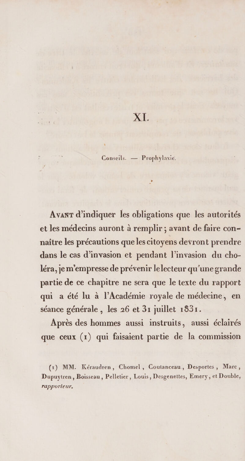 XI. Conseils. — Prophylaxie. Avant d’indiquer les obligations que les autorités et les médecins auront à remplir ; avant de faire con¬ naître les précautions que les citoyens devront prendre dans le cas d’invasion et pendant l’invasion du cho¬ léra, je m’empresse de prévenir le lecteur qu'une grande partie de ce chapitre ne sera que le texte du rapport qui a été lu à l’Académie royale de médecine, en séance générale , les 26 et 3i juillet i83i. Après des hommes aussi instruits, aussi éclairés que ceux (1) qui faisaient partie de la commission (1) MM. Kéraudren , Chomel , Goulanceau , Desportes, Marc, Dupuytren, Boisseau , Pelletier , Louis, Desgenettes, Emery , et Double, rapporteur.