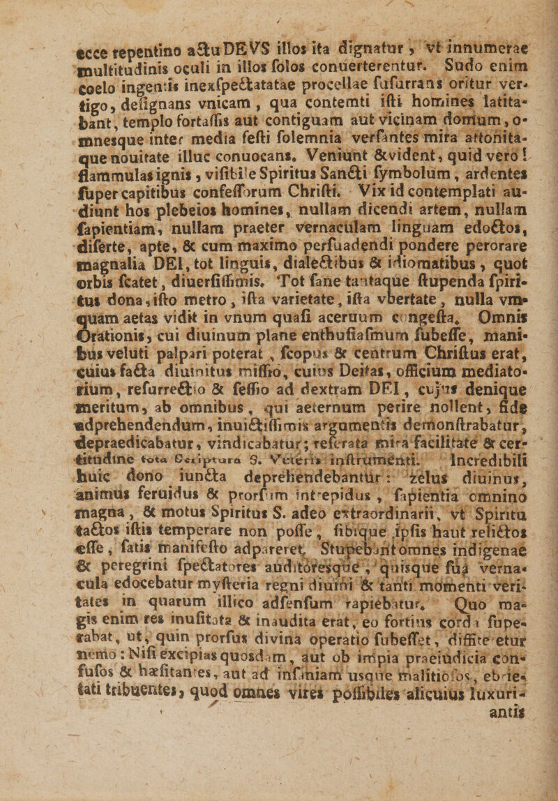 multitudinis oculi in illos folos conuerterentur* Sudo enim Coelo ingentis inexfpe&amp;atatae procellae fufarrans oritur ver¬ tigo , defignans vnicam , qua contetnfci ifti homines latita¬ bant, templo fortaffis aut contiguam aut vicinam domum 9 o- mnesque inter media fefti folemnia verfmtes mira attonita- quenouitate illuc conuocans* Veniunt &amp;vident, quid vero! flammulas ignis, vififcif e Spiritus San£ti fymbolum, ardentes fuper capitibus confeflorum Cbrifti-. Vix id contemplati au¬ diunt hos ptebeios homines, nullam dicendi artem, nullam fapientiam, nullam praeter vernaculam linguam edoftos, diferte, apte, 8t cum maximo perfuadendi pondere perorare magnalia DEI, tot linguis, diale&amp;ibus 6c idiomatibus &gt; quot ©rbis fcatet, diuerfiffimis* Tot fane ta itaque ftupenda fpiri- tui dona,ifto metro , ifta varietate, ifla vbertate , nulla vm* quam aetas vidit in vnum quafl acernum eoiigefta* Omnis Orationis, cui diurnum plane enthufiafinum fubeffe, mani¬ bus veluti palpari poterat , fcopus. tk centrum Chriflus erat, cuius fa&amp;a diuinitus rniffio, cuius Deitas, officium mediato- rium, refurrefbo &amp; feflia ad dextratn DEI, cujvis denique meritum, ab omnibus, qui aeternum perire nollent, fide «dprehendendum, inuiSirtimis argumentis demonftrabatur* depraedicabatur, vindicabatur ; referata' mira facilitate 6r cer¬ titudine tota Gcciptura s. Vefcerfcr;mftirumemL Incredibili huic dono iundta deprehendebantur: ielus dfuihm, animus feruidus 6t prorfim intrepidus , fipientia cumino magna , 6c motus Spiritus S. adeo extraordinarii , vt Spiritu ta&amp;os iftis temperare non pofle, iibrque ipfis haut reliftos effe, fatis manifefto adpareret, Stupebant orones indigenae 6c peregrini fpefilatares auditoresqbe , qoi?que fup verna- cula edocebatur myfireria regni diuiUi &amp; tarfti mdmehti veri¬ tates in quarum illico adfenfum rapiebatur. Quo ma¬ gis enim res inufitata Sc inaudita erat, eo fortius cordi fupe- cabat, ut, quin prorfus divina operatio fubeffet, diffite etur nemo: Kifi excipias quosdam ? aut ob impia praeiudicia coti* fufos 8t haefitantes, aut ad infihiam usque rrialitiofos, ebue* lati tribuentes9 quod omnes vires pofii&amp;Ues alicuius luxuri- x*r~- antis