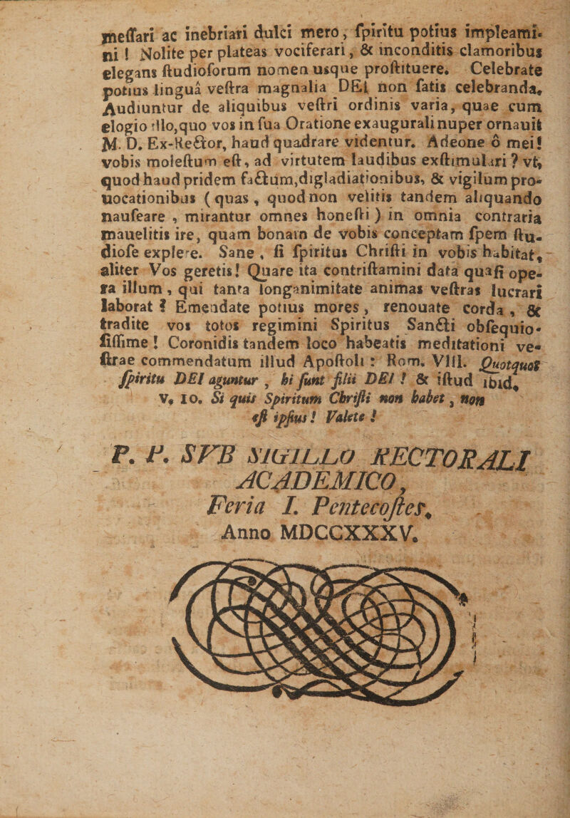meffari ac inebriari dulci mero , fpiritu potius impleam!» ni 1 Nolite per plateas vociferari, 6c inconditis clamoribus elegans ftudioforum nomen usque proftituere* Celebrate potius lingua veftra magnalia DEt non fatis celebranda» Audiuntur de aliquibus veftri ordinis varia, quae cum elogio dio,quo vosinfua Oratione exaugurali nuper ornauifc M. D. Ex-Re&lt;ftor, haud quadrare videntur* Adeone 6 mei! vobis moieftum eft, ad virtutem laudibus exftimuliri ? vt* quod haud pridem fa£ium,dig!adiat?ornbus, &amp; vigilum pro® uocationibiis (quas, quod non velitis tandem aliquando naufeare , mirantur omnes honefti ) in omnia contraria mauelitis ire, quam bonam de vobis conceptam fpem diofe exple re. Sane, fi fp i ritus Chrifti in vobis habitat* aliter Vos geretis! Quare ita contriftamini data quafi 0pea5 ra illum, qui tanta longanimitate animas vefiras lucrari laborat ? Emendate potius mores, renouate corda , Sc tradite vos totos regimini Spiritus Sanflti oblequio* fiflime ! Coronidis tandem loco habeatis meditationi ve« ftrae commendatum illud Apoftoh : Rorru VSIL Quotquot fpiritu DEI aguntur , hi fimi filii DEI i Sc iftud ibid» V» io* Si quis Spiritum Chrifti mn habet 3 non fft ipjius ! Valete ! P. p- SFB MU ILLO PECTORALI ACADEMICO,, Feriet I. PentecqfteL Anno MDCCXXXV.