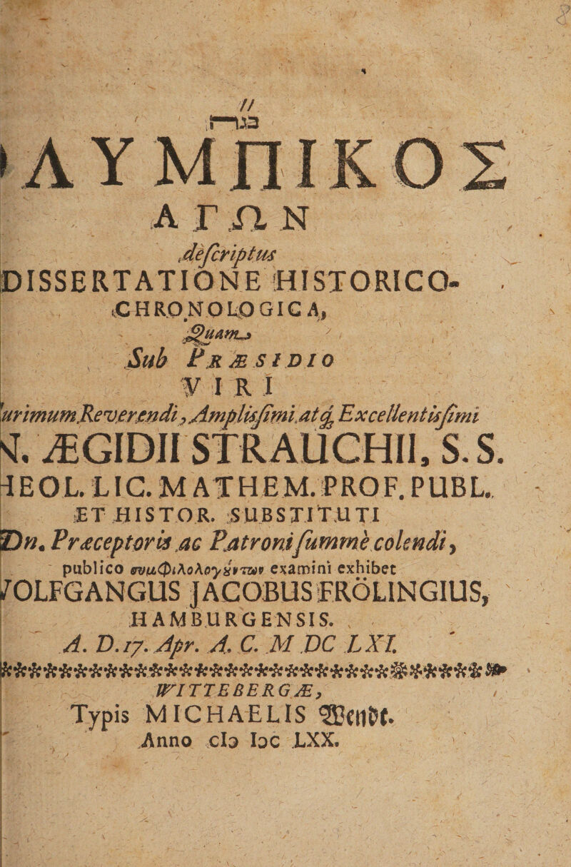 a r n n DISSERTATIONE [HISTORICO. tCHRONOIiOGIC A, > Sltb P R M S l D I O i r i 'ari mumRevermdi, Ampltifimi. atcp Exce Ilentisjimi k A5GIDII STRAUCHII, S. S. 4EOL.L I C. U ATHEM.P RO F. P UB L. ET BISTOR. SUBSTITUTI Pr<eceptori* ac Patronifummecolendi, publico ffvnQiAo\oyx¥7W9 edamini exhibet /OLFGANGUS JACOBUSEROLiNGIUS, H AM BURGE N SIS. ,• A. D. /7. Apr. A, C. M DC L XI. : WITTEBERG JE, Typis MICHAELIS i' Anno cb bc LXX.