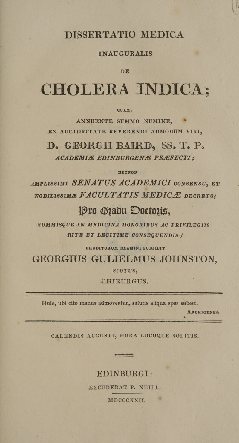 INAUGURALIS DE CHOLERA INDICA; QUAM, ANNUENTE SUMMO NUMINE, EX AUCTORITATE REVERENDI ADMODUM VIRI, E>. GEOROII BAIRB, SS. T. F. ACADEMIJE EDINBURGENJE PRJEFECTI; NECNON amplissimi SENATUS ACADEMICI consensu, et nobilissimae FACULTATIS MEDICAE decreto; Pro €>?atiu Doctoits, summisque in medicina honoribus ac privilegiis RITE ET LEGITIME CONSEQUENDIS / ERUDITORUM EXAMINI SUBJICIT GEORGIUS GULIELMUS JOHNSTON, SCOTUS, CHIRURGUS. Huic, ubi cito manus admoveatur, salutis aliqua spes subest. Archigenes. CALENDIS AUGUSTI, HORA LOCOQUE SOLITIS. EDINBURGI: EXCUDEBAT P. NETLL. MDCCCXXH,