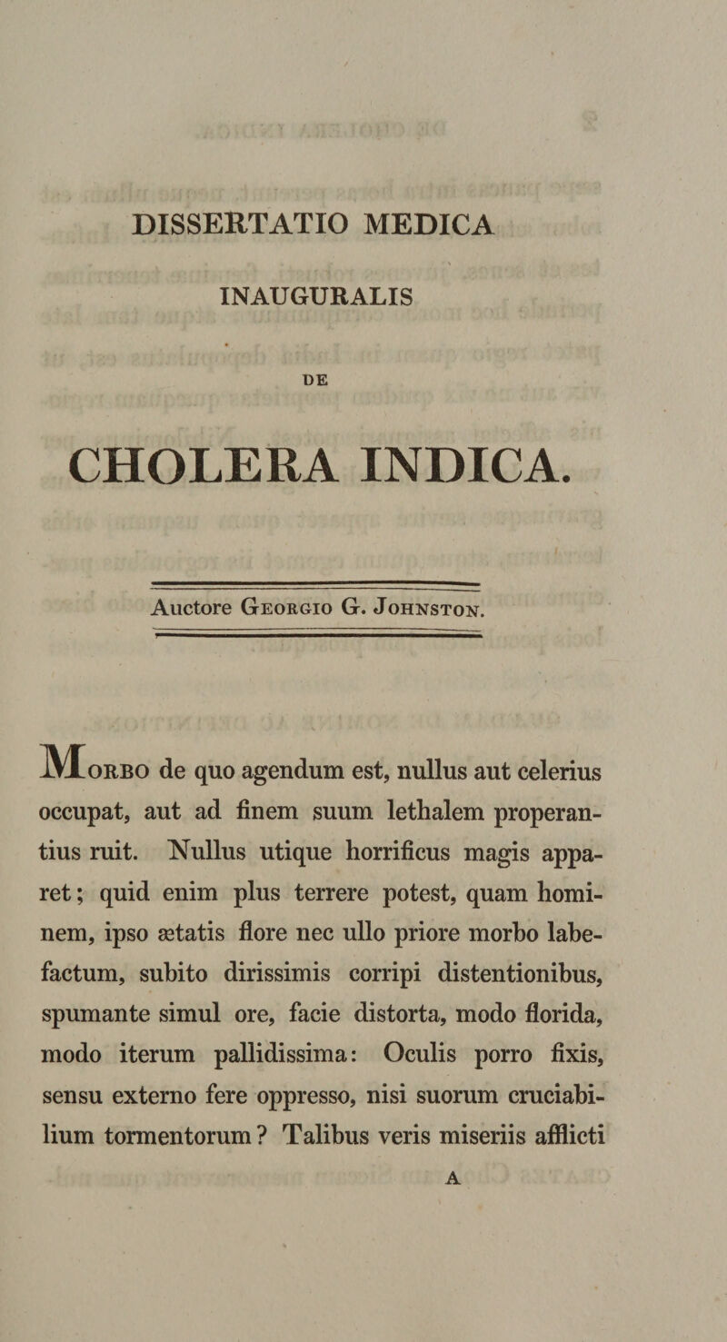INAUGURALIS DE CHOLERA INDICA. Auctore Georgio G. Johnston. iVIoRBO de quo agendum est, nullus aut celerius occupat, aut ad finem suum lethalem properan¬ tius ruit. Nullus utique horrificus magis appa¬ ret ; quid enim plus terrere potest, quam homi¬ nem, ipso astatis flore nec ullo priore morbo labe¬ factum, subito dirissimis corripi distentionibus, spumante simul ore, facie distorta, modo florida, modo iterum pallidissima: Oculis porro fixis, sensu externo fere oppresso, nisi suorum cruciabi¬ lium tormentorum ? Talibus veris miseriis afflicti A