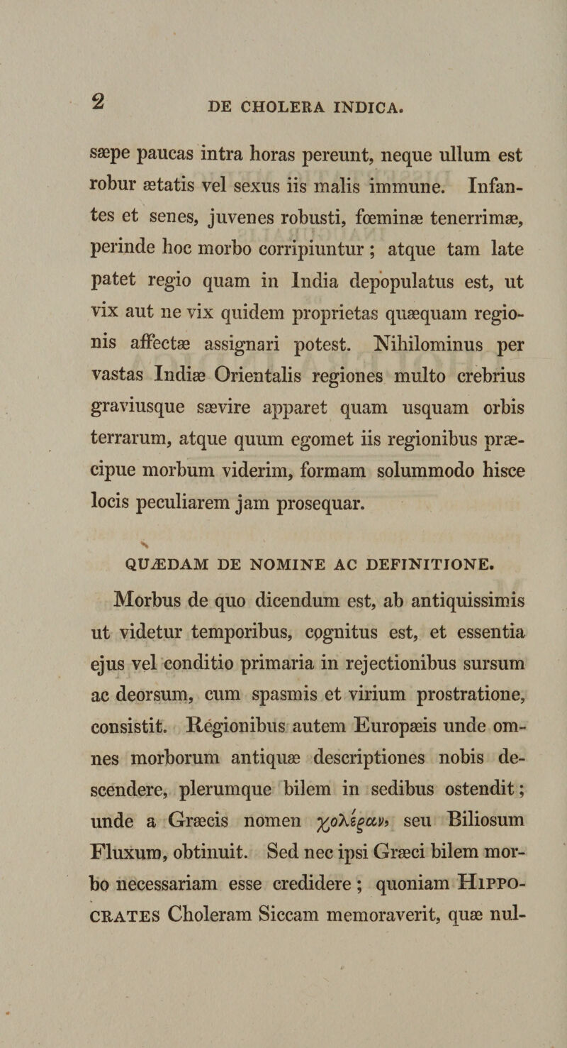 saepe paucas intra horas pereunt, neque ullum est robur aetatis vel sexus iis malis immune. Infan¬ tes et senes, juvenes robusti, foeminae tenerrimae, perinde hoc morbo corripiuntur ; atque tam late patet regio quam in India depopulatus est, ut vix aut ne vix quidem proprietas quaequam regio¬ nis affectae assignari potest. Nihilominus per vastas Indiae Orientalis regiones multo crebrius graviusque saevire apparet quam usquam orbis terrarum, atque quum egomet iis regionibus prae¬ cipue morbum viderim, formam solummodo hisce locis peculiarem jam prosequar. s QUiEDAM DE NOMINE AC DEFINITIONE. Morbus de quo dicendum est, ab antiquissimis ut videtur temporibus, cognitus est, et essentia ejus vel conditio primaria in rejectionibus sursum ac deorsum, cum spasmis et virium prostratione, consistit. Regionibus autem Europaeis unde om¬ nes morborum antiquae descriptiones nobis de¬ scendere, plerumque bilem in sedibus ostendit; unde a Graecis nomen 9 seu Biliosum Fluxum, obtinuit. Sed nec ipsi Graeci bilem mor¬ bo necessariam esse credidere; quoniam Hippo¬ crates Choleram Siccam memoraverit, quae nui-