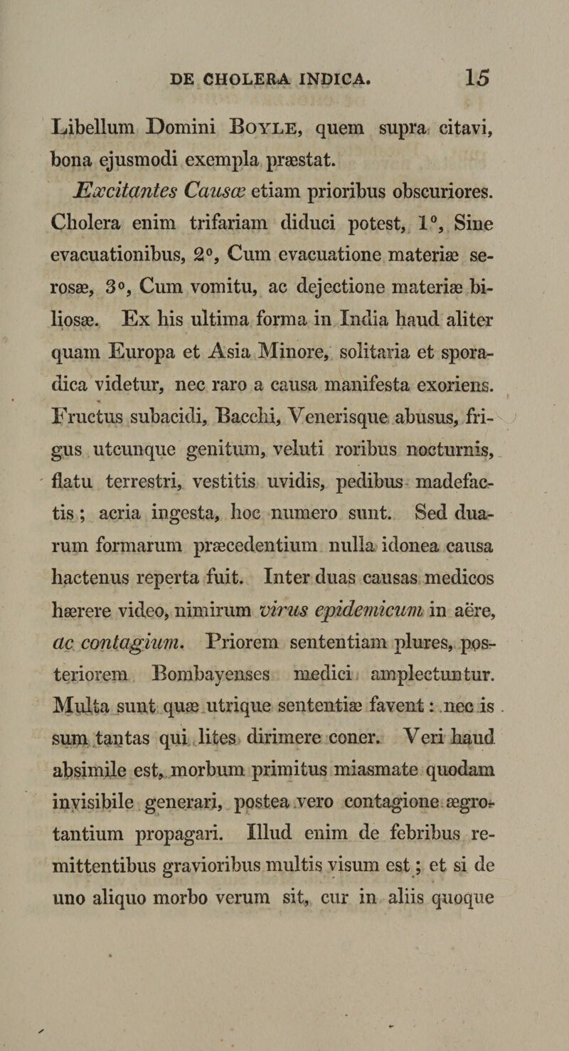Libellum Domini Boyle, quem supra citavi, bona ejusmodi exempla praestat. Eoccitantes Causce etiam prioribus obscuriores. Cholera enim trifariam diduci potest, 1°, Sine evacuationibus, 2°, Cum evacuatione materiae se¬ rosae, 3°, Cum vomitu, ac dejectione materiae bi¬ liosae. Ex his ultima forma in India haud aliter quam Europa et Asia Minore, solitaria et spora- dica videtur, nec raro a causa manifesta exoriens. Eructus subacidi, Bacchi, Venerisque abusus, fri¬ gus utcunque genitum, veluti roribus nocturnis, flatu terrestri, vestitis uvidis, pedibus madefac¬ tis ; acria ingesta, hoc numero sunt. Sed dua¬ rum formarum praecedentium nulla idonea causa hactenus reperta fuit. Inter duas causas medicos haerere video, nimirum virus epidemicum in aere, ac contagium. Priorem sententiam plures, pos¬ teriorem Bombayenses medici amplectuntur. Multa sunt quae utrique sententiae favent: nec is . sum tantas qui lites dirimere coner. Veri haud absimile est, morbum primitus miasmate quodam invisibile generari, postea vero contagione aegror tantium propagari. Illud enim de febribus re¬ mittentibus gravioribus multis visum est; et si de uno aliquo morbo verum sit, cur in aliis quoque