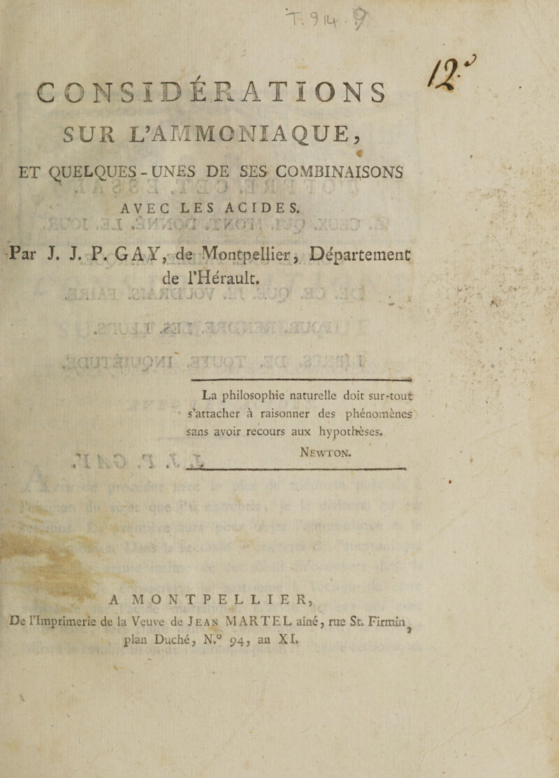 T. 3 14 • Ÿ CONSIDÉRATIONS SUS L’AI.iMONIAQUE, « ET QUELQUES - UNES DE SES COMBINAISONS * ^ i * • •• \ O v.- v.i « C:-.&gt; ■*-..* * .?• à t * AVEC LES ACIDES. | , ■ :i jjjl SWfiôri *ïKmi ir;o Par J. J. P. G A Y, de Montpellier, Département de l’Hérault. r' J ? T  f. f 'f rArr i .(f-J; ,-Tr ..tôt; . r t v r rt v; t 1 V, 3* La philosophie naturelle doit sur-tout s’attacher à raisonner des phénomènes J sans avoir recours aux hypothèses. 4 Newton. A MONTPELLIER, De l’Imprimerie de la Veuve de Jean MARTEL aîné, rue St. Firmin^ pian Duché, N.° 94, an XI.