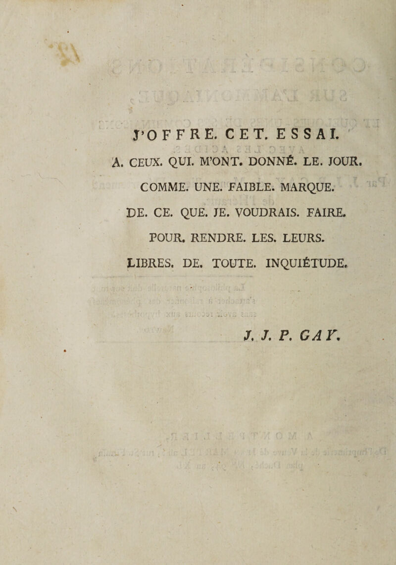 r‘f J’OFFRE. CET. ESSAI. n 7 ' ./ f y à ~ Y7 t t \ ^ A. CEUX. QUI. M’ONT. DONNÉ. LE. JOUR. COMME. UNE. FAIBLE. MARQUE. DE. CE. QUE. JE. VOUDRAIS. FAIRE. POUR. RENDRE. LES. LEURS. LIBRES. DE. TOUTE. INQUIÉTUDE. . Nr J. J. F. G AT, \