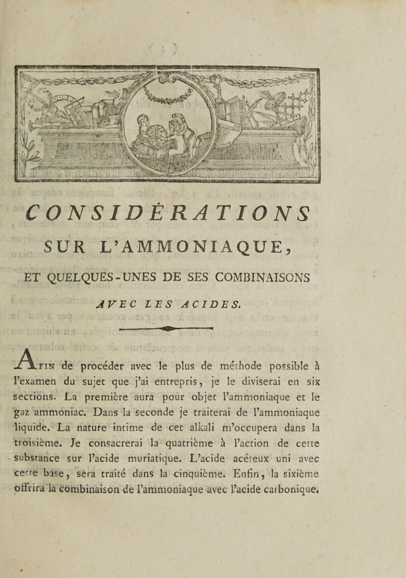 CONSIDÉRATIONS SUR L’AMMONIAQUE, ET QUELQUES-UNES DE SES COMBINAISONS AVEC LES ACIDES. A ixFiN de procéder avec le plus de méthode possible à l’examen du sujet que j’ai entrepris, je le diviserai en six sections. La première aura pour objet l’ammoniaque et le gaz ammoniac. Dans la seconde je traiterai de l’ammoniaque liquide. La nature intime de cet alkali m’occupera dans la troisième. Je consacrerai la quatrième à l’action de cette substance sur l’acide muriatique. L’acide acéteux uni avec cerre base, sera traité dans la cinquième. Enfin, la sixième offrira la combinaison de l’ammoniaque avec l’acide carbonique,