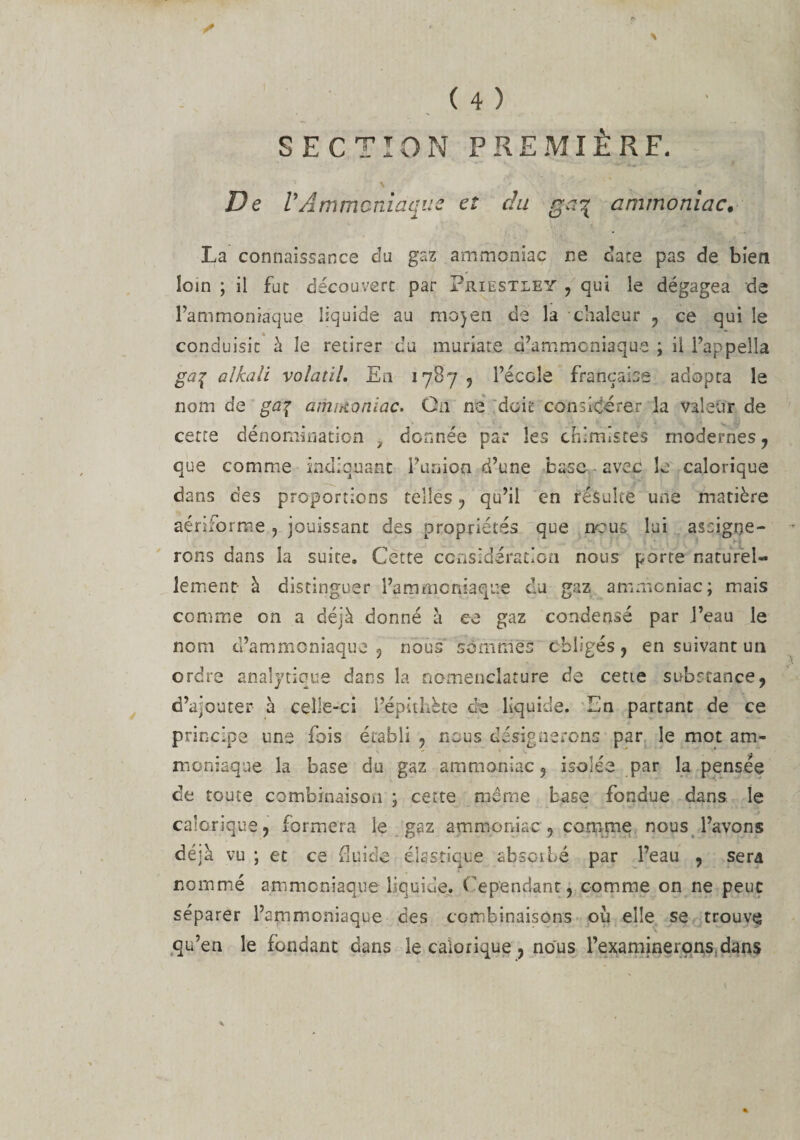 De VAmmoniaque et du ga\ ammoniac• La connaissance du gaz ammoniac ne date pas de bien loin ; il fut découvert par Priestley , qui le dégagea de l’ammoniaque liquide au mojen de la chaleur , ce qui le conduisit à le retirer du muriate d’ammoniaque ; il l’appella ga% alkali volatil. En 1787 , l’école française adopta le nom de ga% ammoniac. Cn ne doit considérer la valeur de cette dénomination 7 donnée par les chimistes modernes , que comme indiquant Fusion d’une base avec le calorique dans des proportions telles , qu’il en résulte une matière aériforme , jouissant des propriétés que ncus lui assigne¬ rons dans la suite. Cette considération nous porte naturel¬ lement- à distinguer l’ammoniaque du gaz ammoniac; mais comme on a déjà donné à ee gaz condensé par l’eau le nom d’ammoniaque 3 nous sommes obligés , en suivant un ordre analytique dans la nomenclature de cette substance, d’ajouter à celle-ci l’épithète de liquide. En partant de ce principe une fois établi 3 nous désignerons par le mot am¬ moniaque la base du gaz ammoniac, isolée par la pensée de toute combinaison ; cette même base fondue dans le calorique, formera le gaz ammoniac , comme nous l’avons déjà vu ; et ce fluide élastique absorbé par l’eau , sera nommé ammoniaque liquide. C ependant, comme on ne peut séparer l’ammoniaque des combinaisons où elle se trouve qu’en le fondant dans le calorique , nous l’examinerons dans