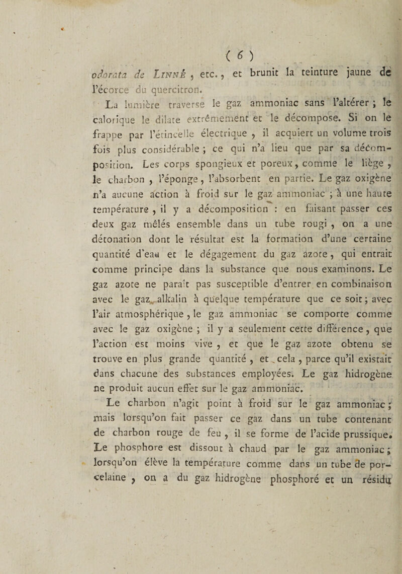 o do ta ta de Linné , ecc., et brunit la teinture jaune de l’écorce du quercitron. La lumière traverse le gaz ammoniac sans l’altérer ; le calorique le dilate extrêmement et le décompose. Si on le frappe par l’étincelle électrique , il acquiert un volume trois fois plus considérable ; ce qui n’a lieu que par sa décom¬ position. Les corps spongieux et poreux, comme le liège , le charbon , l’éponge, l’absorbent en partie. Le gaz oxigène n’a aucune action à froid sur le gaz ammoniac ;à une haute température , il y a décomposition : en faisant passer ces deux gaz mêlés ensemble dans un tube rougi , on a une détonation dont le résultat est la formation d’une certaine quantité d’eau et le dégagement du gaz azote , qui entrait comme principe dans la substance que nous examinons. Le gaz azote ne paraît pas susceptible d’entrer en combinaison avec le gaz alkalin à quelque température que ce soit ; avec l’air atmosphérique , le gaz ammoniac se comporte comme avec le gaz oxigène ; il y a seulement cette différence , que l’action est moins vive , et que le gaz azote obtenu se trouve en plus grande quantité , et ^ cela , parce qu’il existait dans chacune des substances employées. Le gaz hidrogène ne produit aucun effet sur le gaz ammoniac. Le charbon n’agit point à froid sur le gaz ammoniac ; mais lorsqu’on fait passer ce gaz dans un tube contenant de charbon rouge de feu , il se forme de l’acide prussique. Le phosphore est dissout à chaud par le gaz ammoniac; lorsqu’on élève la température comme dans un tube 3e por¬ celaine j on a du gaz hidrogène phosphoré et un résidu r