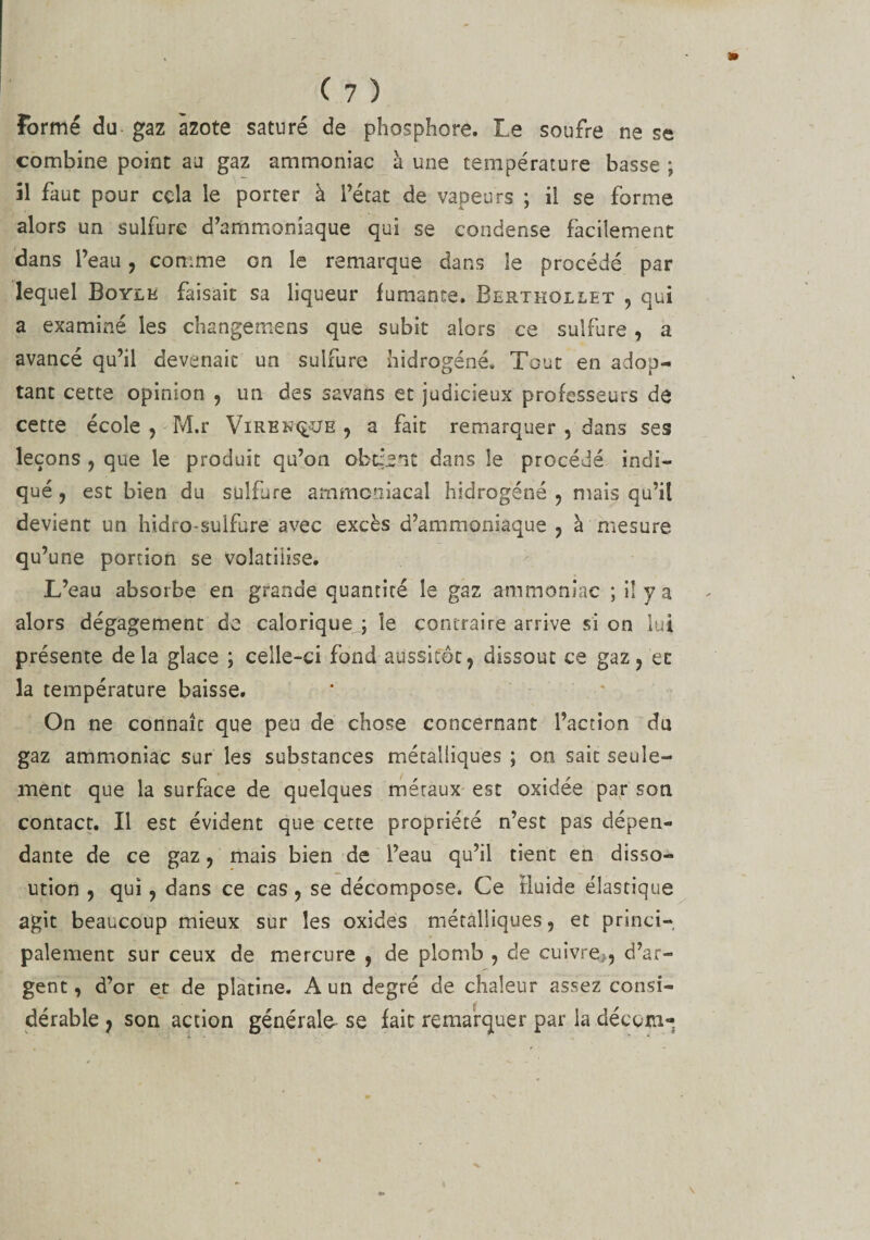 Formé du gaz azote saturé de phosphore. Le soufre ne se combine point au gaz ammoniac à une température basse ; 51 faut pour cela le porter à l’état de vapeurs ; il se forme alors un sulfure d’ammoniaque qui se condense facilement dans l’eau, comme on le remarque dans le procédé par lequel Boylk faisait sa liqueur fumante. Berthollet , qui a examiné les ch ange mens que subit alors ce sulfure , a avancé qu’il devenait un sulfure hidrogéné. Tout en adop¬ tant cette opinion , un des savans et judicieux professeurs de cette école , M.r ViRBNX£OE , a fait remarquer , dans ses leçons , que le produit qu’on obtient dans le procédé indi¬ qué , est bien du sulfure ammoniacal hidrogéné , mais qu’il devient un hidro-sulfure avec excès d’ammoniaque , à mesure qu’une portion se volatilise. L’eau absorbe en grande quantité le gaz ammoniac ; il y a alors dégagement de calorique_j le contraire arrive si on lut présente delà glace ; celle-ci fond aussitôt, dissout ce gaz, et la température baisse. On ne connaît que peu de chose concernant l’action du gaz ammoniac sur les substances métalliques ; on sait seule¬ ment que la surface de quelques métaux esc oxidée par son contact. Il est évident que cette propriété n’est pas dépen¬ dante de ce gaz, mais bien de l’eau qu’il tient en disso- ution , qui, dans ce cas, se décompose. Ce fluide élastique agit beaucoup mieux sur les oxides métalliques, et princi¬ palement sur ceux de mercure , de plomb , de cuivre,., d’ar¬ gent , d’or et de platine. A un degré de chaleur assez consi¬ dérable , son action générale se fait remarquer par la décerne