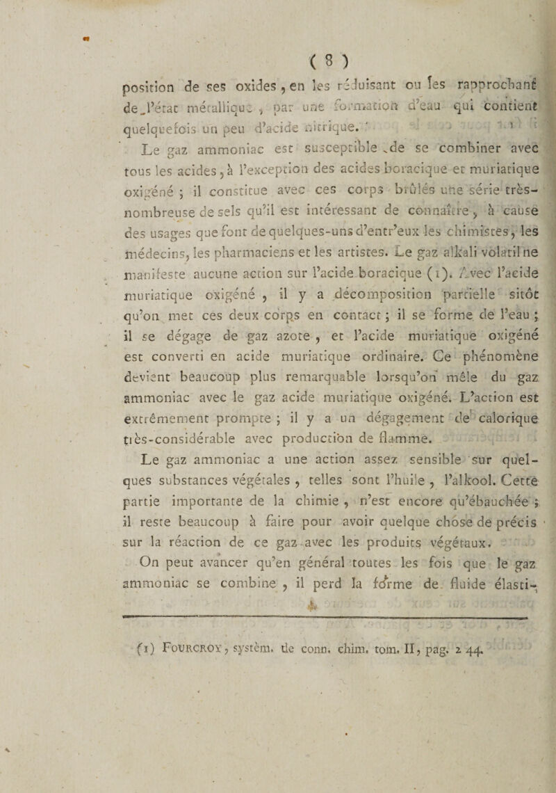 position de ses oxides , en les réduisant ou îes rapprochant de,l’état métallique. -, par une l'ormacioft û’eau qui contient quelquefois un peu d’acide nitrique. ' 1 Le paz ammoniac est susceptible vde se combiner avec tous les acides 5 à l’exception des acides boracique et muriatique oxigéné ; il constitue avec ces corps brûlés une série très- nombreuse de sels qu’il est intéressant de connaître &gt; à cause des usages que font de quelques-unsd’entr’eux les chimistes, les médecins, les pharmaciens et les artistes. Le gaz aîkali volatil ne manifeste aucune action sur l’acide boracique (i). /. vec l’acide muriatique oxigéné , il y a décomposition partielle sitôt qu’on met ces deux corps en contact ; il se forme de l’eau ; il se dégage de gaz azote , et l’acide muriatique oxigéné est converti en acide muriatique ordinaire. Ce phénomène devient beaucoup plus remarquable lorsqu’on mêle du gaz ammoniac avec le gaz acide muriatique oxigéné. L’action est extrêmement prompte ; il y a un dégagement de calorique tiès-considérable avec production de flamme. Le gaz ammoniac a une action assez sensible sur quel¬ ques substances végétales , telles sont l’huile , l’alkoôl. Cette partie importante de la chimie , n’est encore qu’ébauchée ; il reste beaucoup à faire pour avoir quelque chose de précis sur la réaction de ce gaz-avec les produits végétaux. » On peut avancer qu’en général toutes les fois que le gaz ammoniac se combine , il perd îa fJrme de fluide élasti- fi) Fourcroy, s.ystèm. de conn. chim, tom. II,pag. 2.44.