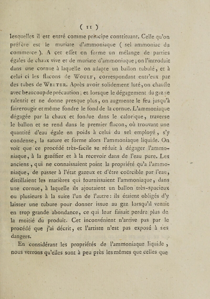 / lesquelles il est entré comme principe constituant. Celle qu’on préfère est le muriate d’ammoniaque ( sel ammoniac du commerce ). A cec effet en forme un mélange de parties égales de chaux vive et de muriate d’ammoniaque ; on l’introduit dans une cornue à laquelle on adapte un ballon tubulé, et à celui ci les flacons de Woulf, correspondant entr’eux par des tubes de Wei ter. Après avoir solidement luté,on chauffe avec beaucoup de précaution ; et lorsque le dégagement dugaz.se ralentit et ne donne presque plus, on augmente le feu jusqu’à fairerougir et même fondre le fond de la cornue. L’ammoniaque dégagée par la chaux et fondue dans le calorque, traverse le ballon et se rend dans le premier flacon, où trouvant une quantité d’eau égale en poids à celui du sel employé , s’y condense, la sature et forme alors l’ammoniaque liquide. On voit que ce procédé très-facile se réduit à dégager l’ammo¬ niaque, à la gazéfier et à la recevoir dans de l’eau pure. Les anciens , qui ne connaissaient point la propriété qu’a l’ammo¬ niaque, de passer à l’écat gazeux et d’être coërcible par l’eau, distillaient les matières qui fournissaient l’ammoniaque, dans une cornue, à laquelle ils ajoutaient un ballon très-spacieux ou plusieurs à la suite l’un de l’autre: ils étaient obligés d’y laisser une tubure pour donner issue au gaz lorsqu’il venait en trop grande abondance, ce qui leur faisait perdre plus de la moitié du produit. Cet inconvénient n’arrive pas par le procédé que j’ai décrit, et l’artiste n’est pas exposé à ses dangers. En considérant les propriétés de l’ammoniaque liquide , nous verrons qu’elles sont à peu près les mêmes que celles que