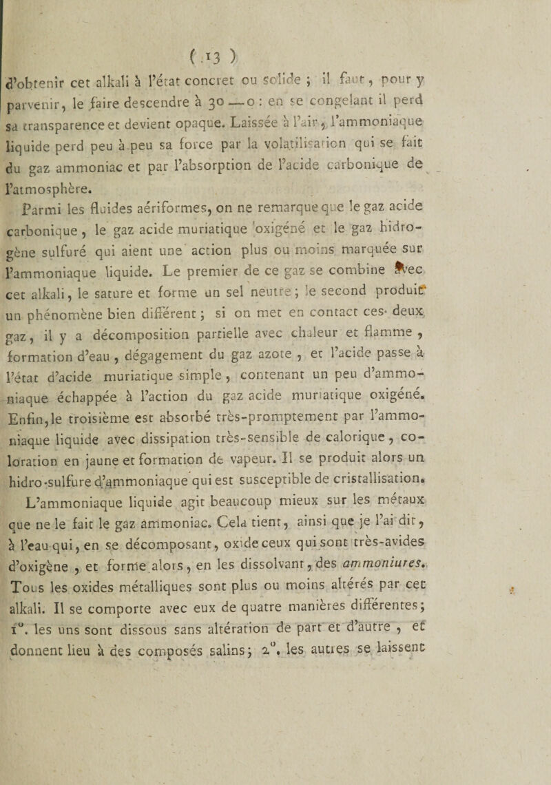 d’obtenir cet alkali à l’état concret ou solide ; il faut, pour y parvenir, le faire descendre à 30—0: en se congelant il perd sa transparence et devient opaque. Laissée à Pair, l’ammoniaque liquide perd peu à peu sa force par la volatilisation qui se fait du gaz ammoniac et par l’absorption de l’acide carbonique de l’atmosphère. Parmi les fluides aériformes, on ne remarque que le gaz acide carbonique , le gaz acide muriatique 'oxigéné et le gaz hidro- gène sulfuré qui aient une action plus ou moins marquée sur l’ammoniaque liquide. Le premier de ce gaz se combine ^ec cet alkali, le sature et forme un sel neutre; -e second produit' un phénomène bien différent ; si on met en contact ces* deux gaz, il y a décomposition partielle avec chaleur et flamme , formation d’eau , dégagement du gaz azote , et l’acide passe à l’état d’acide muriatique simple , contenant un peu d’ammo¬ niaque échappée à l’action du gaz acide munatique oxigéné. Enfin,le troisième est absorbé très-promptement par l’ammo¬ niaque liquide avec dissipation très-sensible de calorique, co¬ loration en jaune et formation de vapeur. Il se produit alors un hidro-sulfure d’ammoniaque qui est susceptible de cristallisation,, L’ammoniaque liquide agit beaucoup mieux sur les métaux que ne le fait le gaz ammoniac. Cela tient, ainsi que je l’ai dit, à l’eau qui, en se décomposant, oxide ceux qui sont tres-avides d’oxigène , et forme alors, en les dissolvant, des ammoniur es• Tous les oxides métalliques sont plus ou moins altérés par cet alkali. Il se comporte avec eux de quatre maniérés diitérentes; i°. les uns sont dissous sans altération de part et d’autre , et donnent lieu k des composés salins; 2°. les auties se laissent