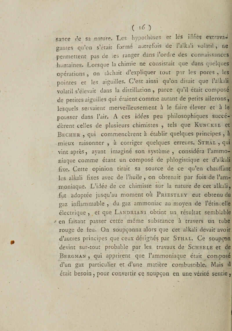 sance de sa nature. Les hypothèses et les i'déès extrava¬ gantes qu’on s’était formé autrefois de l’alkali volatil, ne permettent pas de ies ranger dans l’ordre des connaissances humaines. Lorsque la chimie ne consistait que dans quelques opérations , on tâchait d’expliquer tout par les pores , les pointes et les aiguilles. C’est ainsi qu’on disait que l’alkalt volatil s’élevait dans la distillation , parce qu’il était composé de petites aiguilles qui étaient comme aurant de petits ailerons, lesquels servaient merveilleusement à le faire élever et à le pousser dans l’air. A ces ide'es peu philosophiques succé¬ dèrent celles de plusieurs chimistes , tels que Ktjnckel et b Becher , qui commencèrent à établir quelques principes , à mieux raisonner , à corriger quelques erreurs. Sthal , qui vint après, ayant imaginé son système , considéra l’ammo¬ niaque comme étant un composé de phlogistique et d’aîkali fixe. Cette opinion tirait sa source de ce qu’en chauffant les alkali fixes avec de l’huile , on obtenait par fois de l’am¬ moniaque. L’idée de ce chimiste sur la nature de cet alkali, fut adoptée jusqu’au moment ou Priestley eut obtenu du gaz inflammable , du gaz ammoniac au moyen de l’étincelle électrique , et que Landriani obtint un résultat semblable » en faisant passer cette même substance à travers un tube rouge de feu. On soupçonna alors que cet alkali devait avoir d’autres principes que ceux désignés par Sthal. Ce soupçon devint sur-tout probable par les travaux de Scheele et de Bergman , qui apprirent que l’ammoniaque était composé d’un gaz particulier et d’une matière combustible. Mais il était besoin ? pour convertir ce soupçon en une vérité sentie ,