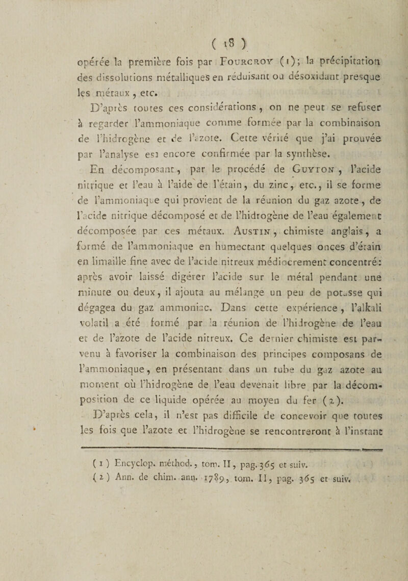 ( &gt;8 ) opérée la première fois par Fourcroy (i); la précipitation des dissolutions métalliques en réduisant ou désoxidant presque les métaux , etc. D’après toutes ces considérations, on ne peut se refuser à regarder l’ammoniaque comme formée par la combinaison de l’hidrcgène et de iVzo.te. Cette vérité que j’ai prouvée par l’analyse es: encore confirmée par la synthèse. En décomposant, par le procédé de Guyton , l’acide nitrique et l’eau à l’aide de l’étain, du zinc, erc., il se forme de l’ammoniaque qui provient de la réunion du gaz azote, de l’acide nitrique décomposé et de Fhidrogène de l’eau égaleme* t décomposée par ces métaux. Austin , chimiste anglais, a formé de l’ammoniaque en humectant quelques onces d’érain en limaille fine avec de l’acide nitreux médiocrement concentré: après avoir laissé digérer l’acide sur le métal pendant une minute ou deux, il ajouta au mélange un peu de potasse qui dégagea du gaz ammoniac. Dans cette expérience , l’alkdi volatil a été formé par a réunion de l’hiJrogène de l’eau et de l’azote de l’acide nitreux. Ce deniier chimiste est par¬ venu à favoriser la combinaison des principes cotnposans de l’ammoniaque, en présentant dans un tube du gaz azote au moment où ITiidrogène de l’eau devenait libre par la décom¬ position de ce liquide opérée au moyen du fer (2). D’après cela, il n’est pas difficile de concevoir que foutes les fois que l’azote et Tbidrogène se rencontreront à l’instant ( 1 ) Encyclop. méthod., totr&gt;. II, pag. 365 et suiv. (2) Ann. de chim. ann. 1789, tom. Il, pag. 365 et suiv.