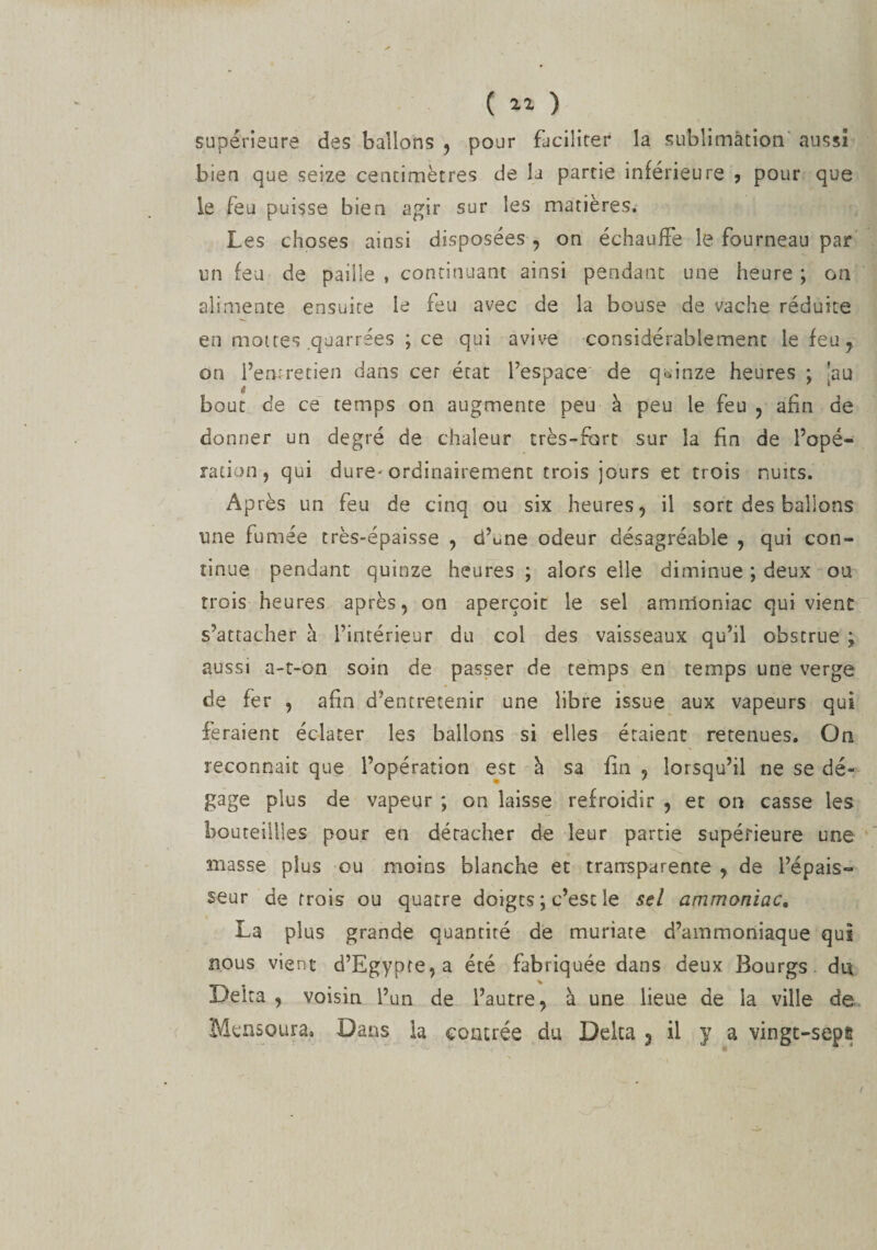 ( “ ) supérieure des ballons , pour faciliter la sublimation aussi bien que seize centimètres de la partie inférieure , pour que le feu puisse bien agir sur les matières. Les choses ainsi disposées , on échauffe le fourneau par un feu de paille , continuant ainsi pendant une heure ; on alimente ensuite le feu avec de la bouse de vache réduite en mottes quarrées ; ce qui avive considérablement le feu , on l’eroretien dans cer état l’espace de quinze heures ; 'au bout de ce temps on augmente peu à peu le feu , afin de donner un degré de chaleur très-fort sur la fin de l’opé- ration, qui dure-ordinairement trois jours et trois nuits. Après un feu de cinq ou six heures, il sort des ballons une fumée très-épaisse , cf^ne odeur désagréable , qui con¬ tinue pendant quinze heures ; alors elle diminue ; deux ou trois heures après, on aperçoit le sel amnloniac qui vient s’attacher à l’intérieur du col des vaisseaux qu’il obstrue ; aussi a-t-on soin de passer de temps en temps une verge de fer , afin d’entretenir une libre issue aux vapeurs qui feraient éclater les ballons si elles étaient retenues. On reconnait que l’opération est à sa fin , lorsqu’il ne se dé¬ gage plus de vapeur ; on laisse refroidir , et on casse les bouteillles pour en détacher de leur partie supérieure une masse plus ou moins blanche et transparente , de l’épais¬ seur de trois ou quatre doigts \ c’est le sel ammoniac, La plus grande quantité de muriate d’ammoniaque qui nous vient d’Egypte,a été fabriquée dans deux Bourgs du Delta , voisin l’un de l’autre, à une lieue de la ville de